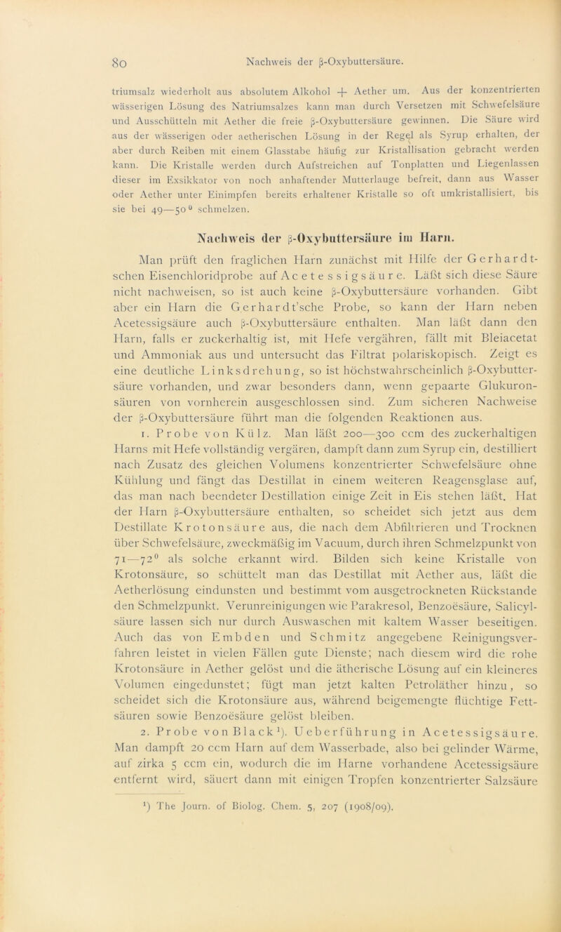 triumsalz wiederholt aus absolutem Alkohol -)- Aether um. Aus der konzentrierten wässerigen Lösung des Natriumsalzes kann man durch Versetzen mit Schwefelsäure und Ausschütteln mit Aether die freie ß-Oxybuttersäure gewinnen. Die Säure wird aus der wässerigen oder aetherischen Lösung in der Rege^l als Syrup erhalten, der aber durch Reiben mit einem Glasstabe häufig zur Kristallisation gebracht werden kann. Die Kristalle werden durch Aufstreichen auf Tonplatten und Liegenlassen dieser im Exsikkator von noch anhaftender Mutterlauge befreit, dann aus Wasser oder Aether unter Einimpfen bereits erhaltener Kristalle so oft umkristallisiert, bis sie bei 49—50 0 schmelzen. Nachweis <ler ß-Oxybuttersäure im Harn. Man prüft den fraglichen Harn zunächst mit Hilfe der Gerharät- schen Eisenchloridprobe auf Acetessigsäure. Läßt sich diese Säure nicht nachweisen, so ist auch keine ß-Oxybuttersäure vorhanden. Gibt aber ein Harn die G.erhardt’sche Probe, so kann der Harn neben Acetessigsäure auch ß-Oxybuttersäure enthalten. Man läßt dann den Harn, falls er zuckerhaltig ist, mit Hefe vergähren, fällt mit Bleiacetat und Ammoniak aus und untersucht das Filtrat polariskopisch. Zeigt es eine deutliche Linksdrehung, so ist höchstwahrscheinlich ß-Oxybutter- säure vorhanden, und zwar besonders dann, wenn gepaarte Glukuron- säuren von vornherein ausgeschlossen sind. Zum sicheren Nachweise der ß-Oxybuttersäure führt man die folgenden Reaktionen aus. 1. Probe von Külz. Man läßt 200—300 ccm des zuckerhaltigen Harns mit Hefe vollständig vergären, dampft dann zum Syrup ein, destilliert nach Zusatz des gleichen Volumens konzentrierter Schwefelsäure ohne Kühlung und fängt das Destillat in einem weiteren Reagensglase auf, das man nach beendeter Destillation einige Zeit in Eis stehen läßt. Hat der Harn ß-Oxybuttersäure enthalten, so scheidet sich jetzt aus dem Destillate Kr o tonsäure aus, die nach dem Abfihrieren und Trocknen über Schwefelsäure, zweckmäßig im Vacuum, durch ihren Schmelzpunkt von 71 — 720 als solche erkannt wird. Bilden sich keine Kristalle von Krotonsäure, so schüttelt man das Destillat mit Aether aus, läßt die Aetherlösung eindunsten und bestimmt vom ausgetrockneten Rückstände den Schmelzpunkt. Verunreinigungen wie Parakresol, Benzoesäure, Salicyl- säure lassen sich nur durch Auswaschen mit kaltem Wasser beseitigen. o Auch das von E mb den und Schmitz angegebene Reinigungsver- fahren leistet in vielen Fällen gute Dienste; nach diesem wird die rohe Krotonsäure in Aether gelöst und die ätherische Lösung auf ein kleineres Volumen eingedunstet; fügt man jetzt kalten Petroläther hinzu, so scheidet sich die Krotonsäure aus, während beigemengte flüchtige Fett- säuren sowie Benzoesäure gelöst bleiben. 2. Probe von Black1). U e b e r f ü h r u n g in Acetessigsäure. Man dampft 20 ccm Harn auf dem Wasserbade, also bei gelinder Wärme, auf zirka 5 ccm ein, wodurch die im Harne vorhandene Acetessigsäure entfernt wird, säuert dann mit einigen Tropfen konzentrierter Salzsäure ’) The Journ. of Biolog. Chem. 5, 207 (1908/09).