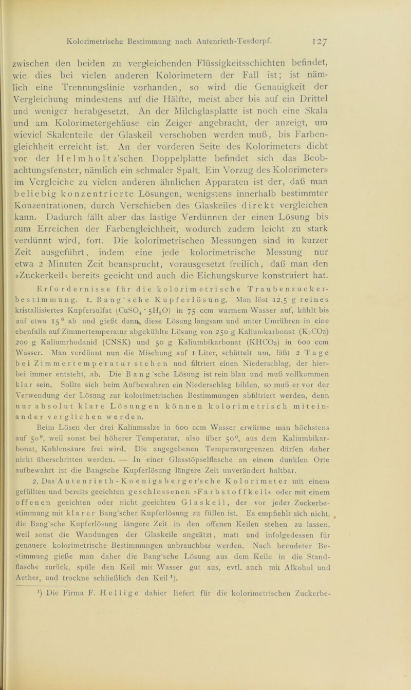 zwischen den beiden zu vergleichenden Flüssigkeitsschichten befindet, wie dies bei vielen anderen Kolorimetern der Fall ist; ist näm- lich eine Trennungslinie vorhanden, so wird die Genauigkeit der Vergleichung mindestens auf die Hälfte, meist aber bis auf ein Drittel und weniger herabgesetzt. An der Milchglasplatte ist noch eine Skala und am Kolorimetergehäuse ein Zeiger angebracht, der anzeigt, um wieviel Skalenteile der Glaskeil verschoben werden muß, bis Farben- gleichheit erreicht ist. An der vorderen Seite des Kolorimeters dicht vor der Helm holt z’schen Doppelplatte befindet sich das Beob- achtungsfenster, nämlich ein schmaler Spalt. Ein Vorzug des Kolorimeters im Vergleiche zu vielen anderen ähnlichen Apparaten ist der, daß man beliebig konzentrierte Lösungen, wenigstens innerhalb bestimmter Konzentrationen, durch Verschieben des Glaskciles direkt vergleichen kann. Dadurch fällt aber das lästige Verdünnen der einen Lösung bis zum Erreichen der Farbengleichheit, wodurch zudem leicht zu stark verdünnt wird, fort. Die kolorimetrischen Messungen sind in kurzer Zeit ausgeführt, indem eine jede kolorimetrische Messung nur etwa 2 Minuten Zeit beansprucht, vorausgesetzt freilich, daß man den »Zuckerkeil« bereits geeicht und auch die Eichungskurve konstruiert hat. Erfordernisse für die kolorimetrische Traubenzucker- bestimmung. i. Bang’sehe Kupferlösung. Man löst 12,5 g reines kristallisiertes Kupfersulfat (CuS04 * 5H20) in 75 ccm warmem Wasser auf, kühlt bis auf etwa 150 ab und gießt dam\ diese Lösung langsam und unter Umrühren in eine ebenfalls auf Zimmertemperatur abgekühlte Lösung von 250 g Kaliumkarbonat (K2CO3) 200 g Kaliumrhodanid (CNSK) und 50 g Kaliumbikarbonat (KHCOs) in 600 ccm Wasser. Man verdünnt nun die Mischung auf 1 Liter, schüttelt um, läßt 2 T a g e bei Zimmertemperatur stehen und filtriert einen Niederschlag, der hier- bei immer entsteht, ab. Die Bang 'sehe Lösung ist rein blau und muß vollkommen klar sein. Sollte sich beim Aufbewahren ein Niederschlag bilden, so muß er vor der Verwendung der Lösung zur kolorimetrischen Bestimmungen abfiltriert werden, denn nur absolut klare Lösungen können kolori metrisch mitein- ander verglichen werden. Beim Lösen der drei Kaliumsalze in 600 ccm Wasser erwärme man höchstens auf 50°, weil sonst bei höherer Temperatur, also über 50 °, aus dem Kaliumbikar- bonat, Kohlensäure frei wird. Die angegebenen Temperaturgrenzen dürfen daher nicht überschritten werden. — In einer Glasstöpselflasche an einem dunklen Orte aufbewahrt ist die Bangsche Kupferlösung längere Zeit unverändert haltbar. 2. Das A utenrieth-Koenigsberger’sche Kolorimeter mit einem gefüllten und bereits geeichten geschlossenen »Farbstoffkeil« oder mit einem offenen geeichten oder nicht geeichten Glaskeil, der vor jeder Zuckerbe- stimmung mit kl a rer Bang’scher Kupferlösung zu füllen ist. Es empfiehlt sich nicht, die Bang’sche Kupferlösung längere Zeit in den offenen Keilen stehen zu lassen, weil sonst die Wandungen der Glaskeile angeätzt, matt und infolgedessen für genauere kolorimetrische Bestimmungen unbrauchbar werden. Nach beendeter Be- stimmung gieße man daher die Bang’sche Lösung aus dem Keile in die Stand- flasche zurück, spüle den Keil mit Wasser gut aus, evtl, auch mit Alkohol und Aether, und trockne schließlich den Keil 1). ’) Die Firma F. Heilige dahier liefert für die kolorimetrischen Zuckerbe-