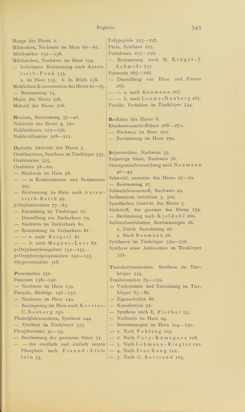 Menge des Harns 2. Milchsäure, Nachweis im Harn 60—62. Milchzucker 132—138. Milchzucker, Nachweis im Harn 134. - kolorimetr. Bestimmung nach Auten- r i e t h - F unk 135. a. im Harn 135. b. In Milch 138. Molekulare Konzentration des Harns 10 — 15. — Bestimmung 13. Mucin des Harns 308. Mukoid des Harns 308. Natrium, Bestimmung 37—42. Nubecula des Harns 3, 320. Nukleinbasen 223—236. Nukleoalbumine 308—311. Optische Aktivität des Harns 7. Ornithursäure, Synthese im Tierkörper 335. Oxalatsteine 325. Oxalsäure 58 — 60. — Nachweis im Harn 58. — — in Konkrementen und Sedimenten 323- — Bestimmung im Harn nach Auten- rieth-Barth 59. ß-Oxybuttersäure 77—-83. — Entstehung im Tierkörper 62. — Darstellung aus Zuckerharn 79. — Nachweis im Zuckerharn 80. — Bestimmung im Zuckerharn 81. — — a. nach Bergeil 81. — — b. nach Magnus-Levy 82. p-Oxyphenylessigsäure 152—153. p-Oxyphenylpropionsäure 152—153. Oxyproteinsäure 318. Paraxanthin 232. Pentosen 138—142. — Nachweis im Harn 139. Phenole, flüchtige 148—152. — Nachweis im Ham 149. — Bestimmung im Harn nach Kossler- C. Neuberg 150. Phenolglukuronsäure, Synthese 144. — Synthese im Tierkörper 333. Phosphorsäure 30—35. — Bestimmung der gesamten Säure 31. — — des zweifach und einfach sauren Phosphats nach Freund -Lieb- lein 33. Polypeptide 293—297. Purin, Synthese 225. Purinbasen 223—236. — Bestimmung nach M. Krüger-J. Sch m i d t 233. Putrescin 265—268. — Darstellung aus Harn und Faeces 267. — — a. nach Baumann 267. — — b. nach Loewy-Neuberg 267. Pyridin, Verhalten im Tierkörper 334. Reaktion des Harns 8. Rhodanwasserstoffsäure 268 — 270. — Nachweis im Harn 269. — Bestimmung im Harn 270. Salpetersäure, Nachweis 35. Salpetrige Säure, Nachweis 36. Säuregemischveraschung nach N e u m a n n 46—49. Schwefel, neutraler des Harns 27—29. — Bestimmung 27. Schwefelwasserstoff, Nachweis 29. Sedimentum lateritium 3, 320. Spezifisches Gewicht des Harns 5. Stickstoff, der gesamte des Harns 159. — Bestimmung nach Kjeldahl 160. Sulfatschwefelsäure, Bestimmungen 26. 1. Durch Berechnung 26. 2. Nach Baumann 26. Synthesen im Tierkörper 329—336. Synthese einer Aminosäure im Tierkörper n n r oa5- Taurokarbaminsäure, Synthese im Tier- körper 334. Traubenzucker 83—130. — Vorkommen und Entstehung im Tier- körper S3—86. — Eigenschaften 86. — Konstitution 91. — Synthese nach E. Fischer 93. — Nachweis im Harn 94. — Bestimmungen im Harn 104—130. — 1. Nach Fehling 105. — 2. Nach Pavy-Kumagava 108. — 3. Nach Lehmann-Riegler 110. — 4. Nach Ivar Bang 112. — 5. Nach G. Bertrand 115.