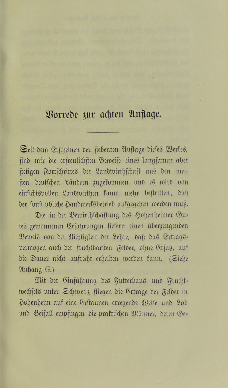 SBorrcöc $ur ctdjtcn Auflage. Seit bem ffrütemcn bet fiebenten Auflage btefcä löetfeb, finb mir bie erfreulichen ißeweife etneö langfamen aber ftetigen gortfcfmtteö ber Sanbmirtbfcbaft auö ben mei* ften beutfdpen Säubern jugefommen unb e§ tntrb non einfic^tSüoUen Sanbmirt^en faum mehr beftritten, bajj ber fonft üblid;e$anbwcrf8betricb aufgegeben werben muff. £ne in ber 93ewirthf($aftung beö §of)enf)eimer ©in te8 gewonnenen (Erfahrungen liefern einen überjeugenben beweis non ber 9iid;tigfcit ber Sehre, bafj baS (Ertragt oermögen aud) ber frudjtbarjlen gelber, ohne (Erfafj, auf bie harter nid)t aufrecht erhalten werben fann. (6iehe Anhang G.) SDbit ber (Einführung beö gutterbauö unb grud;ü wed)fet§ unter 6d;wcr$ (liegen bie (Erträge ber gelber in ^ohen^eim auf eine (Erftaunen erregenbe Seife unb Sob unb üßeifaE empfingen bie praftifd)en ÜKänner, bereu ©e*