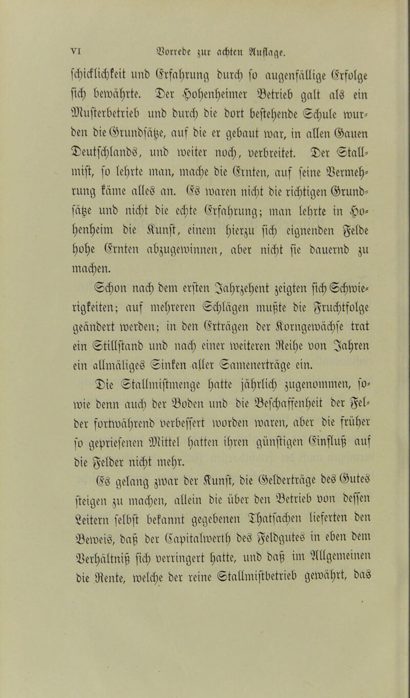 fd)icflid)feit unb (Erfahrung buxcf) (o augenfällige Erfolge fid; bewährte. $)et -f)ol)enf)eimer betrieb galt alb ein dufter betrieb unb burd; bie bort befteljenbe ©d)ule mür- ben bie ®runbfäße, auf bie er gebaut mar, in allen Clauen $>eutfd)lanbb, unb meiter nod), verbreitet. $)er ©tall* mift, fo lehrte man, tnad;e bie (Ernten, auf feine Sermefp rung farne alleb an. (Eb maren nicht bie richtigen ©runb* fäbe unb nid;t bie echte (Erfahrung; man lehrte in $o* tjen^eim bie Stunft, einem t)ier§u fid; etgnenben gelbe f)ot^e (Ernten abjugeminnen, aber nicht fie bauernb ju machen. €>d)on nad; bem erften gahrjeljent jeigten ftcf) <Sd)Wie- rigfeiten; auf mehreren «Silagen mußte bie grud)tfolge geänbert merben; in ben (Erträgen ber Äorngemäd)fe trat ein ©tillftanb unb nad) einer weiteren Aeif;e von Sagten ein allmäligeb ©infen aller ©amenerträge ein. 2)ie ©tallmifhnenge t;atte jährlich jugenommen, fo- mie benn auch ber Üöobeit unb bie 93ef$affen^)eit ber gel- ber fortmätirenb Verbeffert worben maren, aber bie früher fo gepriefenen Mittel Ratten ihren künftigen (Einfluß auf bie gelber nidpt mct)r. (Eb gelang jwar ber ftunft, bie ®elberträge beb ©uteb [teigen ju machen, allein bie über ben betrieb von beffen Leitern felbft befannt gegebenen Xhotfad^en lieferten ben Q3emeib, baß ber (Eapitalmertl; beb gelbguteb in eben bem iOerhältniß fiel; verringert tpatte, unb baß im Allgemeinen bie Diente, melctpe ber reine ©taümiftbetrieb gemährt, bab