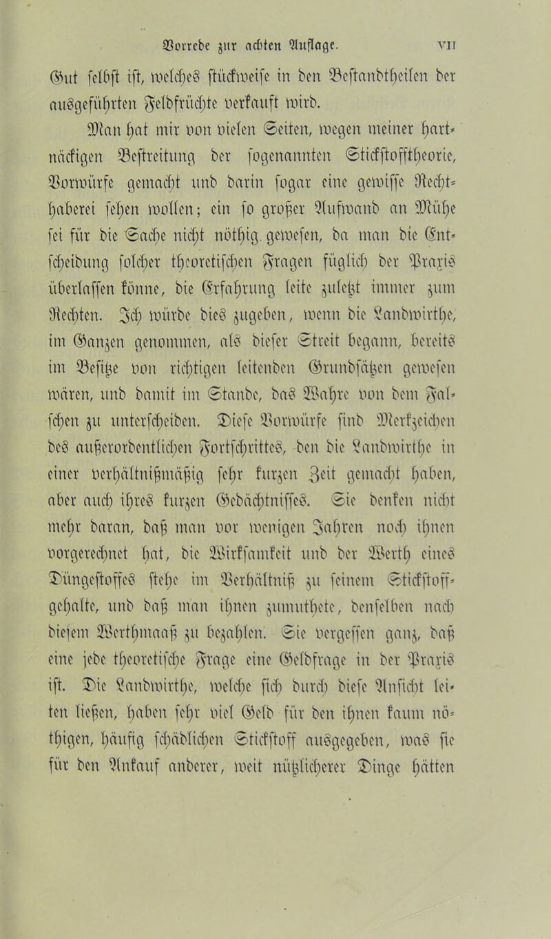 93ovrebc jur acfttcn Qluflnge. vit ©ut fei6ft ift, weites ftüdweife in ben üöeftonbtfyetfert ber angeführten gelbfrüd)te oerfauft wirb. fOtan bat mir oon nieten Seiten, wegen meiner f)art* näcfigen üöeftreitung ber fogenannten Sticfftoffttjeorie, Vorwürfe gemacht rtnb bar in fogar eine gewiffe 9tecbt* haberei fet)en wollen; ein fo grojjer 9(ufwanb an sFaiI)e fei für bie Sad;e nicht nötf)ig gewefen, ba man bie ©nt* [Reibung folget tf)coretifd;en gingen füglich ber Prärie übertaffen tönne, bie (Erfahrung leite jutejd immer §um 9tecf)ten. 3$ würbe bie§ jugeben, wenn bie Sanbwirtfje, im ©an^en genommen, al§ biefer Streit begann, bereite im 93efi^e oon richtigen teitenben ©run&fäfcen gewefen wären, unb bamit im Stanbe, baä 2öat)re oon bem gab fd)en jit nnterfcf)eiben. 3>iefe Vorwürfe finb überreichen be$ auferorbentlicben gortfdn'ittcc*, ben bie Sanbwirtfye in einer oerhältnifmäfig fetjr fitrjen &\t gemacht I;aben, aber and) iftreä furzen ©ebäd)tniffe& Sie benfen nid)t metjr baran, baf man oor wenigen fahren noch ihnen oorgered)net bat, bie Söirffamfeit unb ber ®ertf> eines ^üngeftoffcä ftef)e im ÜBer'hältnifj ju feinem Stirfftoff* geaalte, unb bajj man ihnen jumutbete, benfetben naeb biefem SBerthmaajj §rt befahlen. Sie oergeffen gan$, baf eine jebe t£)eorettfcf)e grage eine ©elbfrage in ber fßrajiS ift. $)te fianbroirt^e, welche fid) burd; biefe 91 nficht lei* ten liefen, hebert fel)r oiel (Mb für ben ihnen faum nü* tfigen, häufig fd)äblid)en Sticfftoff auSgegeben, wa§ fie für ben 9(nfauf anberer, weit nüb^tichercr $)inge hatten