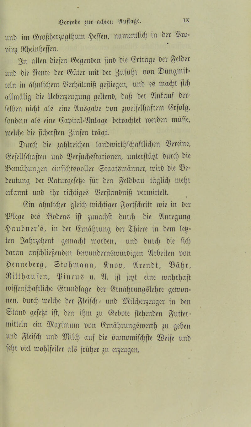 unb im ©to^erjogt^um Reffen, namcntlicf) in bet oin§ Oif;ein[)e(fcn. 3n aßen biefen ©egenben finb bic (Erträge bet Selber unb bie diente bet ©üter mit bet 3ufttt)t non 2)itngmih teln in äf)nticf;em BerZctltnijj geftiegen, unb eS macf)t [iß) aßmälig bie Uebetjeugung geltenb, bap bet 9Infauf bct= [eiben nicht als eine Ausgabe oon gweifelljaftem dtfolg, fonbern als eine (Kapitaleinlage betrachtet werben müffc, welche bie [icbcrften 3in[en tragt. Mittel) bie zahlreichen laribwirt^f^aftli^en Vereine, ©efeüfcbaften unb BcrfuchSftationen, unterfti'Wt butef) bie Benutzungen cinfichtSooller Staatsmänner, wirb bic Be- beutung ber Dtaturgefetsc für ben gelbbau täglich mein erfannt unb il)t richtiges Bcrftänbnip »ermittelt. (Kin ähnlicher gleich wichtiger gortfebritt wie in ber pflege beS BobenS ift §uncicf;ft bitrcf) bie Anregung haubner’S, in ber drnäl)rung ber kIl)iere in bem letv ten 3al)rjeZent gemacht worben, unb butef) bie ftd) baran anfcf)ltefenben bewunbernSwiübigen Arbeiten oon henneberg, ©to^mann, Stnop, Brenbt, Bä^t, DüttZaufen, $incuS it. S}1. ift jept eine waljr^aft wi[fen[cZaftliß)e ©rmtblage ber (KrnäZrungSlehre gewom nett, burcZ welche ber ^>lei[ch = unb Bi i lebet jeuger in ben Stanb gefegt ift, ben iZtn ju ©ebote fteZenben gutter* mittein ein ÜJtajimum oon (ItnäbrungSmettZ ju geben unb glcifcb unb Btilß) auf bie öconomifchfte SSeifc unb 1cZr üiel woZlfeiler als früZer $u erzeugen.