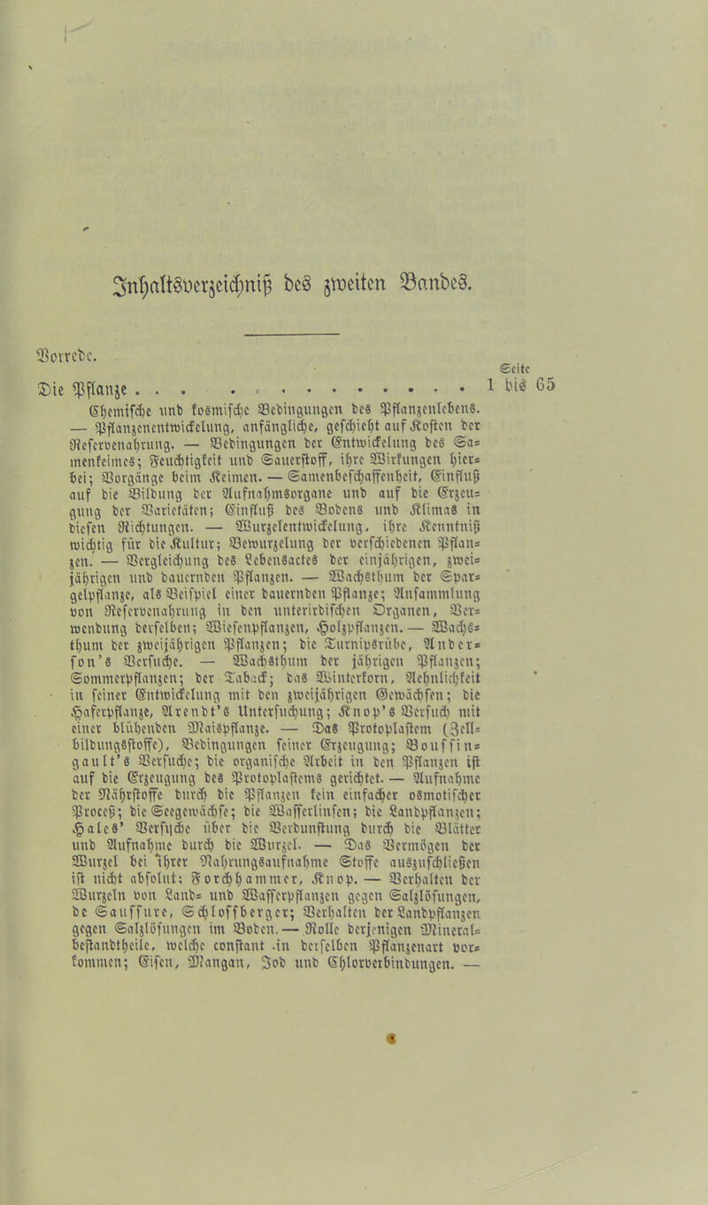 3ri^alt8üerjei<$ntjj jvoettert 95anbc§. fBotrcfcc. «Seite Sie «Pjfonje ... . 1 bi^ 65 (5f)cmtfd)c unb fosmifdjc SBtbingungen fces SßflanjenlcbenS. — sßjlanjcncntttHcfetimg, anfängliche, gcfd>icf)t auf Äoftcn bet Nefctbcnahrung. — Scbingungcn ber (Sntrnicfclung bcö ©a= menfeimes; ftcucbtigfcit unb ©auerftoff, i£>rc Sßitfungen X;icv= bei; Vorgänge beim Äeimen. — ©amenbcfchaffenhcit, ©inffujj auf bie SBilbung bet 2lufnaf)mSotgane unb auf bic (Srjeiu guug bet aSarietäten; (Sinftufj bcs Sobens unb ÄlirnaB in tiefen 9iicf)tungcu. — SOutjcIcntmicfclung, ihre Äenntnifj wichtig für bie Jtultur; ©emurjelung bet betriebenen Sßflans jcn. — 93erglcid)ung be§ ?eben8acte8 bet einjährigen, jtoci* jährigen unb bauernbett ißflanjen. — SBachSthum bet ®pat= gclpflanje, als SBcifpicl einet bauernben ißfUnje; Qlnfammtung non 9fcfetbenat)tuug in ben uutcrirbifd)cn Organen, 33ev= roettbung bctfelbcn; SBicfcnpflanjen, ^ofjppanjen.— 8Bad)§* tl)um bet jweijährigen fßflanjen; bic Surnipsriibe, Slitber» fon’8 33ctfud)c. — 9Badi8tf)um bet jährigen Ißflanjen; ©ommcrpflanjcn; bet Sabacf; ba8 SEliintcrforn, Slehnlidjfeit in feiner ©ntwicfelung mit ben jmeijährigen ©etbädjfen; bie §afetpflanje, Slrenbt’s Unterfuchung; Ä'nop’8 SBcrfud) mit einet blühenbcn ÜJiaispflanje. — Sa8 ißrotoplaflem (3cfl- bilbungSftoffe), SBebingungen feinet (grjeugung; Söouffin« gault’8 93ctfud)c; bic otganifd)e ?lrbeit in ben Sßflanjen ijt auf bie ©tjcugung bes ißrotoplaftems gerietet. — Aufnahme bet SRährftoffe butd) bic ißflanjcn fein einfacher o8motifd)ct SßroceO; bie©eegcibädjfe; bie Sßaffertinfcn; bie Sanbpftanjen; .§alc8’ 93erfiid)e über bic SScrbunjtung buvch bie Blätter unb Slufnahmc butd) bic SBurjel. — Sa8 Sßctmbgcn bet SBurjel bei 'ihrer Nahrungsaufnahme ©toffe ausjufchlicfjen ift nicht abfohit; 5otd)hammcr, Jtuop.— Verhalten bet SBurjcIn bon Sanbs unb SBaffcrpjjanjen gegen ©aljlöfungen, bc ©auffute, ©d)Ioffbcrgct; Verhalten bet Sanbpflanjen gegen ©aljlöfungen im 93obe'n.— Nolle betjenigen 3JtineraU bejtanbtheile, weld)c conftant .in bctfelbcn ißffanjenart bot* fomnien; (Sifen, SÖJangan, 3ob unb (§f)fotbetbinbungen. — «