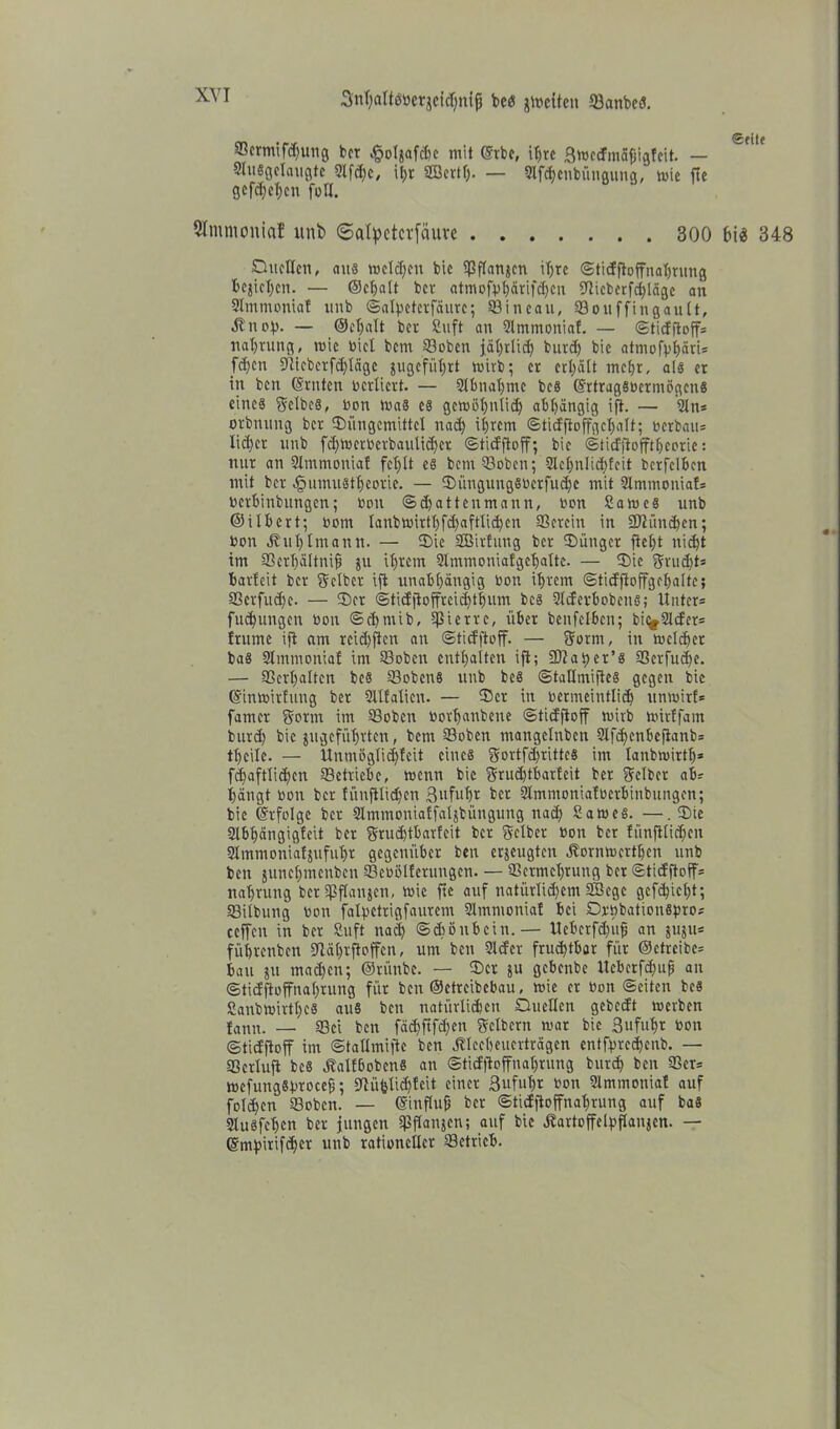 XVI Snt)aIt6Bcqcfd)nip bcs jtteiten ©anbcS. 93crmifd)imcj bet #oIjaf<he mit ©tbe, ihre Smcdmäfjigfcit. — Slusgelaugtc 9lfd)c, ihr SBertf). — Slfdjenbüngung, wie fte gefdjehen foH. Slntntoniaf itnb ©atyeterfäure 300 bi$ 348 Duellen, aus meieren bic ©flanjen ihre ©tidftoffnahrnng beziehen. — (Schalt bev atmofvhärifdjcn 5TItcberfrf)lägc an Slmmonial unb ©alhctcrfäurc; ©ineau, ©ouffingault, n — ®et)alt bet Suft an 9lmmoniaf. — ©tidftoffs Haftung, mic Diel bem ©oben jährlich butd) bic atmofbhäri* fd)en 9ticbcrfd)lägc gugefül;rt mirb; er erhält mehr, als er in ben ©rnten bcrlicrt. — SIbnahmc bcs ©rtrugSbermögcns cincä gelbes, Don maS es gemöhntid) abhängig ifl. — Sin* orbnung bet Düngemittel nad) ihrem «Sticffioffgeljalb; berbam liehet unb fchmcrbcrbaulid)ct ©tidftoff; bic ©tidjiofftheorie: mit an SImmoniaf fet;tt es bem ©oben; 2lchnlid)feit bcrfclhcn mit bet Jpumustheorie. — Düngung8bcrfud)c mit 9lmmonia!s bethinbungen; bon ©chatten mann, bon Sam es unb ©ilhcrt; bom lanbmirthfd)aftli<hcn ©ereilt in 2JIünd)en; bem Jvii{)Imann. — Die SÜßirhmg bet Dünget fteht nicht im ©erhältnifj ju ihrem 9lmmoniafgehalte. — Die grudjts barlcit ber gelber ift unabhängig boti ihrem ©tidfloffgchalte; ©erfuihe. — Der ©tidfioffrcichthum bcs Ulderhobcns; Unter* fudningen bon ©cbmib, gierte, über benfclbcn; bildet* frume ift am rcid)jlcn an ©tidftoff. — gönn, in meld)et bas Slmmoniab im ©oben enthalten ift; 3)?at)er’s 93erfud>e. — ©erhalten beS ©obens unb beS ©tallmiftes gegen bic ©inmirfung ber Sllfalieit. — Der in bermeintlidj unmitf* famer gornt im ©oben borhanbene ©tidftoff mirb mitffam butd) bic angeführten, bem ©oben mangelnbcn 9lfd>enbcfianb= theilc. — llnmöglic^feit eines gortfdjrittes im lanbmirtlj* fchaftlichcn ©etliche, menn bic grud)tharleit ber gelber ab* hängt bon ber fünftlid)en Bi'fuht ber 9lmmonia!bcrhinbungen; bie Erfolge ber tHmmonialfaljbüngung nad) Sames. —•. Die Slbhängigteit ber grudjtbarfeit ber gelber bon ber fünfilidjcn Slmmoniatsufuhr gegenüber ben erjeugten Jbornmcrthcn unb beit junchmenbcn ©ebülfetungen. — ©ctmchrung ber ©tidftoff* nahrung ber fpflanjcn, mic fte auf natürlidfcm SBegc gcfd)icht; ©ilbung bon falpetrigfaurem Slmmoniaf bei DrbbationSpro* ceffen in ber Snft nad) ©diönbetn.— Uebcrfd)ufi an juju* führenben fUährfioffcn, um ben 9lder fruchtbar für ©etreibe* bau su machen; ©riinbe. — Der ju gebenbe Ucbcrfd)uß an ©tidjäoffnahrung für ben ©etreibebau, mie et bon ©eiten beS SanbmirtheS aus ben natürlidjcn Duellen gebedt merben lanu. — ©ei ben fäd)ftfd)cn gelbem mar bic ßufuhr bon ©tidftoff im ©tallmiftc ben Äleebeuerträgcn entfpred)enb. — ©erluft bcs «ftalfbobcns an ©tidftoffnat)rung burd) ben ©er* mefungSbrocejf; ©iiblidjlcit einer ßufuhr bon 91mmonial auf folchcn ©oben. — ©influfi ber ©tidftoffnaljtung auf bas SluSfehcn ber jungen ©flanjen; auf bic .ftartoffelpflanjcn. — ©mhitifdier unb rationeller ©ctricb.