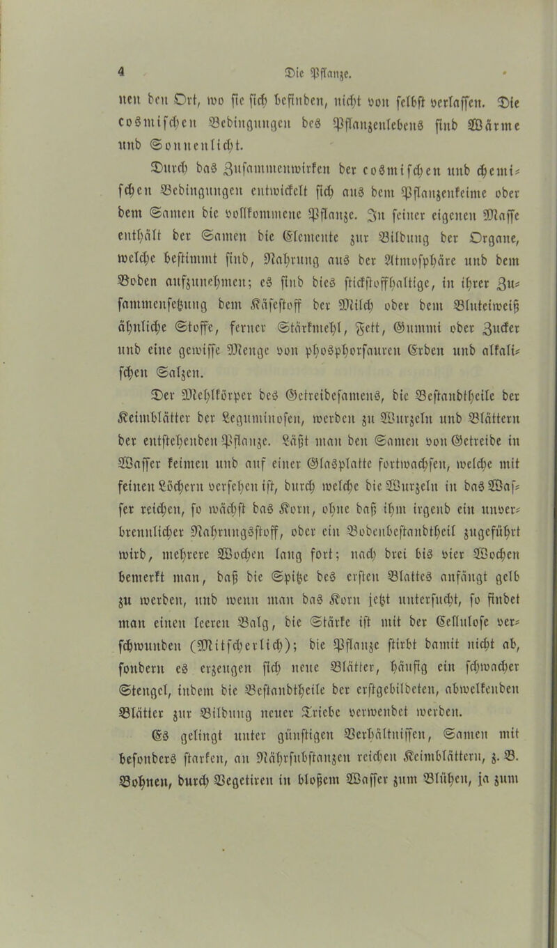 neu beit Ort, wo ftc ficf> befhtben, nicht oott fclbft »erlaffett. Oie coömifc^eit Söebittguugcn bcö ipflaugenlebcuö futb Sänne unb ©ouneulttht. 0uvft) baS ßufammeuwirfeu ber coSmifdjen unb chemi* fcfycit ©ebiitguitgcn entwicfclt ftch aus bent 1)3 flaujenf ehrte ober bem ©amen bic öoflfomittene ^3flanjc. ßtt feiner eigenen «Waffe enthält ber ©antcit bic (Elemente jttr 53ilbuitg ber Organe, rocld;c beftimmt fiub, Wahrung aus ber 2ltmofphäre unb bem Söeben aufjuitehntctt; cS fiub bieS ftidftoffbaltigc, in ihrer ßu* fammenfefcuug bem Käfeftoff ber Sitcb ober bem 53luteiweip ähnliche ©toffe, ferner ©tärfmebl, $ctt, ©itmmi ober ßuefer unb eine gewiffc Senge ooit phoSphorfaurctt (Srben unb alfali* fcfjcn ©aljen. Oer Sehlförper bcS ©etreibefanteuS, bie 53eftanbthcitc ber Keimblätter ber Seguminofen, werben jtt Sur$eltt unb blättern ber eutftel)enbeu ipflanje. Sä ft man beit ©amen »ott (betreibe in Saffcr feinten unb auf einer ©laSplatte fortwachfeit, welche mit feinen Sßchertt ocrfetycn ift, bttreh welche bie Surjeltt in baS Saf* fer reichen, fo wäcbft baS Korn, ohne bap if>m irgenb ein ititoer# brenttlicher WahruugSftoff, ober ein 53obeubcftaubtbeil jugefu^rt wirb, mehrere Soweit laug fort; nach brei bis oier Soeben benterft man, bap bie ©pi)?e beS erften Q3latteS anfängt gelb $u werben, ttitb wenn man baS Korn icjjt uuterfuebt, fo ftitbet man einen leeren 53alg, bic ©tärfc ift mit ber (Seflulofe oer* fcbwuitbeit (Sitfd;erlid;); bie Cßflange ftirbt bantit nicht ab, fottbent eS erzeugen ftd) nette Slätter, häufig ein fd;wacher ©teitgcl, tttbettt bic ©efianbtheile ber erftgebilbeten, abwelfeubett ^Blätter jttr Q3ilbung neuer Oricbc perwenbet werben. (SS gelingt unter güitftigeit 23erhältuiffcit, ©amen mit befottbcrS ftarfeu, an Währfubftaitgcit reichen Keimblättern, j. 53. «Bohlten, burd) aSegctireit itt blopettt Saffer jitttt 53lühcu, ja jutti