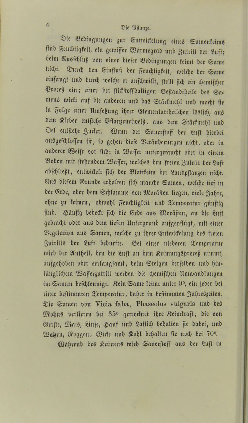 - tt Vebingungcit jur (Sntmicfelung eines ©ameitfeimS fiub fteuebtigfeit, ein gewiffer Särtnegtab unb ßutritt ber Sufi; beim 2tu6fchluji oott einet- biefer Sebingungett feintt ber ©ante iiicbt. SDutch ben (Sinfluj} ber fteudjtigfeit, metc^e ber ©ame cinfaugt unb bnrd; welche er anfchwillt, ftellt fich ein $emtf$er ^tocefj ein; einer ber ftiefftofffaltigen ©eftanbtheile beS ©a* mens wirft auf bie «nbereit unb bas ©tärfmehl unb macht fie in $olge einer ttmfefcung i^rer (Slementartheilchen löslich, aus bem lieber entfielt ipflan$eneiweift, aus bern ©tärfmehl unb Oel entfielt ßuefer. Senn ber ©auerftoff ber Sufi hierbei auSgef^toffen ift, fo getreu biefe Veräußerungen nicht, ober in anberer Seife öor fid;; in Saffcr uutergetaucht ober in einem «oben mit ftehenbem Saffer, meines bcu freien ßutritt ber Suft abfchliefjt, entwicfelt ftch ber Vlattfeint ber Saitbpflanjen nicht. 2luS biefent ©runbe erhalten ftch manche ©amen, welche tief in ber ©rbc, ober bem ©chtamme oon fDtoräjten liegen, oiele ^ahte, ohne ju feinten, obwohl geuchtigfeit unb Temperatur giinftig fiub. Jpäufig bebedt ftch bie (Srbe aus SOloräften, an bie Stift gebracht ober aus bem tiefen Untergrunb aufgepflügt, mit einer Vegetation aus ©amen, welche $tt ihrer (Sntmicfelung beS freien 3utrittS ber Suft beburfte. Vei einer niebereu Temperatur wirb ber Slutheil, beit bie Suft au bem ^eimitugSproceft nimmt, aufgehoben ober oerlangfamt, beim ©teigen berfelbett ttttb hin* länglichem Safferjutritt werben bie chentifchen Utuwanblungen im ©amen beschleunigt. $eitt ©ante feimt unter 0°, ein feber bei rittet bestimmten Temperatur, bähet in befHmmten SahreSaeitett. £)ie ©atttett oott Yicia faba, Phaseolus vulgaris unb beS 9Jioh»S oerlietett bei 35° getroefuet ißte Äeimfraft, bie oott ©erfte, SDlaiS, Sittfe, Jpattf unb Satticb behalten fte babei, uttb Scheit, Sftoggcit, Sicfe uttb ^oßl behalten fte noch bei 70°. Sähtenb beS ÄcimettS wirb ©auerftoff aus ber Snft itt