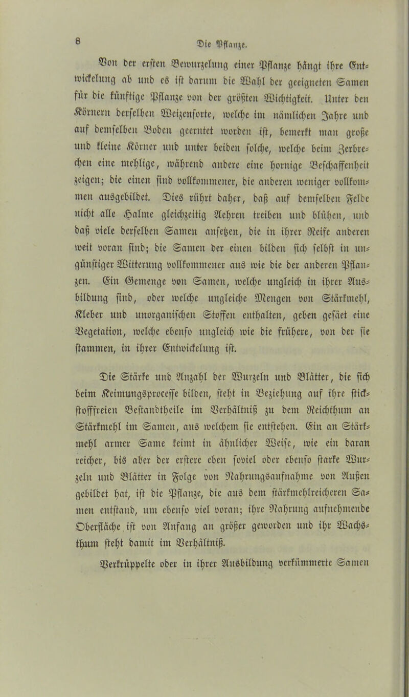 $ie (Pftanje. ®on b« erften Vewurjelitng einer «Pflanje hängt ihre (Snt* wtcfclmtg ab ttttb cS ift barunt bic 2öaht ber geeigneten Santen für bie füitftige Pflanze bon ber grbpten HEßichtigfeit. Unter ben ÄSttterit betfelbett 28ei$enforte, welche im nämlichen 3af>re unb anf bentfelbcn Vobcit geerntet worben ift, bemerft man grope unb Keine Körner unb unter beiben foTc^e, welche beim 3erbre* epen eine mehlige, währeitb anbere eine hornige Vefchaffenhcit jeigen; bie einen fiitb boßfommctter, bie anberen meniger boßfont* men auSgebilbet. OieS rührt baljer, bap anf bemfetben $elbe nict)t alle «fpalnte gleichzeitig Sichren treiben unb blühen, unb bap btele berfetben Santen anfebett, bie in ihrer Ncife anberen weit borait fittb; bic Samen ber einen bilbett ftch felbft in um günftiger Söittcruug boßfomntener aus wie bie bet anberen ßjflam Zeit. (Sin Gemenge boit Samen, welche ungleich in ihrer 2(uS* bitbuug ftitb, ober welche ungleiche üNettgeit bon Stcirfmehl, Kleber unb tmotganifcheu Stoffen enthalten, geben gefäet eine Vegetation, welche ebenfo ungleich wie bie frühere, bon ber fte ftammen, in ihrer (Sntwtcfelung ift. Oie Starte unb Sinjahl ber SÖurjeln unb Blätter, bie ftcb beim ä?ettttiWtgSf)tcceffe bitben, ftebt in Vejiehuug auf ihre ftief* ptofffreien Veftanbtheite int Verhältnis ju bent Neichthunt an Stcirfmehl im Santen, aus wettern fie entftehen. (Sitt an Starte mehl armen Same feintt in ähnlicher ßöeifc, wie ein baran reicher, bis aber ber erfterc eben fobiet ober ebenfo ftarfe 2Öur* jeln unb Vlätter in golge bon Nahrungsaufnahme bott Slupett gebilbet hflt, ift fric Wrtn?e, bie auS bent ftärfntchlreichcren Sa# tuen eutftaub, um ebenfo biet borait; ihre Nahrung aufnehntettbe Oberfläche ift bon -Sßttfaitg an gröper geworben unb ihr SBachS* fhunt fleht baniit im Verhättnip. Verfrühpelte ober in ihrer SluSbilbung berfüntmette Santen