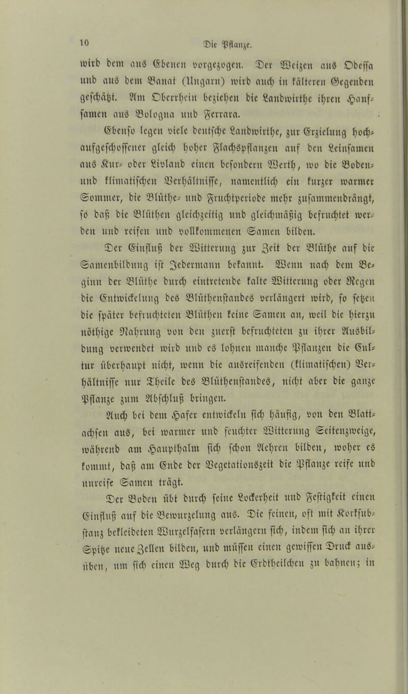 Itic $ffanje. wirb bcnt an8 (Sbcnctt vorgejogeu. ©er Söcijcn att3 Dbeffa unb auä bent 3?anat (Ungarn) wirb and; tu fältereit ©egenbett gcfdjäbt. 2lnt Überfein bejict>cn bie Saubwirtt;e i£)reu häuf# fantcit attö 33ologna uitb $errara. (Sbcttfo legen viele bcittfd;e Saitbwirtl)e, jur (Srjielttttg f)ofy aufgefd)offciter glcid; f)of)er gladjgpflaitjett auf bcu Seiufainen auö $ur# ober Sivlattb einen befoubent 2Bert(), wo bie 33obeit# unb fliinatifdjen 33erl)ältniffe, namentlich ein fttrjer warmer Sommer, bie 33lütT;e- unb $ntcb4'criobe we^r jufammeubräugt, fo baft bie 33lütt;en gleid;jeitig unb gleidttttäfiig befruchtet wer# bcu unb reifen uitb voHfommenen (Santen bilbeu. ©er ©iuflttfs ber 2Öittcrung jttr ßeit ber 33lütl)e auf bie Sameubilbuug ift 3eberntann befanut. S£öemt nach beut 33e# ginn ber 33littbe bttrd) eiutretenbe falte SBitteruitg ober Siegen bie Cüitwidctung bcö SlüttienftanbeS verlängert wirb, fo feheu bie fpäter befruchteten 53lüfl;en feine Samen au, weil bie l;ierju nötige 9?af>rung von bcu jiterft bcfrud;tctcn jtt ihrer 2lu8bit# bitttg verwenbet wirb itub c3 lohnen manche ^3flanjcu bie (§ul# tut überhaupt nicht, wenn bie auSreifcnbeu (flimatifc^eu) 33er# hättniffe nur ©l;cilc beö 33lütf)ettftaube3, nicht aber bie gattje 33flattje jutit 2lbfd;lufi bringen. 5tuch bei beut Jpafer entwicfelit fich häufig, von bett 33Iatt# acbfeit au8, bei warmer unb feuchter Sütcrung Seitenjweige, wäl)renb am Jpauptfyalnt fid; fchou Sichren bilbett, wof)cr c8 fommt, baj) am ©nbe ber 33egetation8jeit bie ^flanje reife unb unreife Santen trägt. ©er 33obeit übt bttreb feine 3ocferl;cit unb fteftigfeit einen (Sinflttfj auf bie 33emurjetung aus. ©ie feinen, oft mit ^orffub# ftanj befleibctcn SÖttrjclfafertt verlängern fiel;, inbem fich an ihrer @pi(je neue ßellett bilbett, unb muffen einen gemiffett ©rttd au$# üben, um fidt einen 3öeg burch bie ©rbtbeilcben $tt bahnen; in