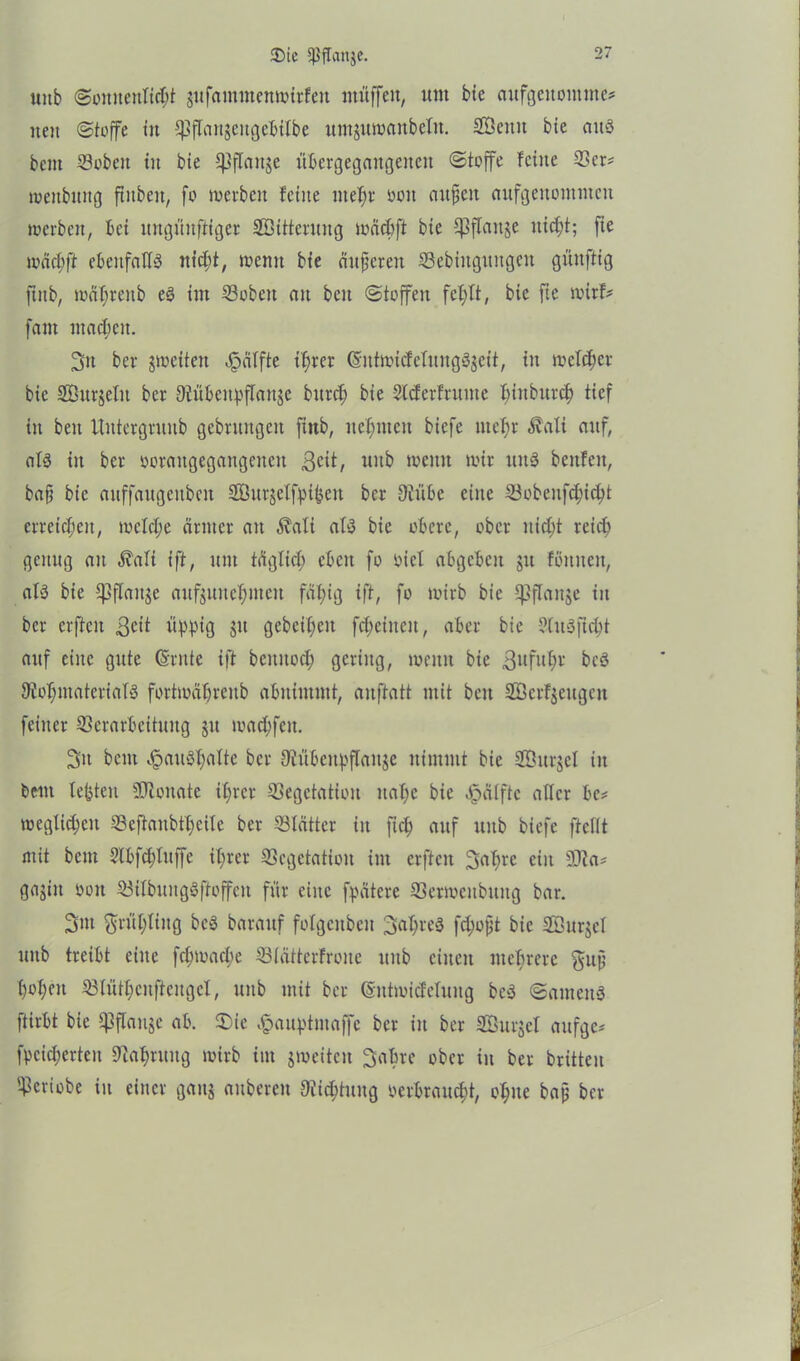 3Mc {ßffattje. uitb (Sonnenlicht äufantmenwirfeit muffen, «nt bie aufgeitontnte? iten (Stoffe tu ^flangeitgebilbe untjumanbefit. SÖemt bie aus bent Voben tu bie ^ffaitje übcrgegangeneit (Stoffe feine Vcr? weubttng fiubeu, fo werben feine mehr ooit außen aufgettontntcit werben, bei itngüitftiger SÖüterung wäcbft bie ^flanje nicht; fie wach ft ebenfalls nicht, wenn bie äußeren Vebittgttngen günftig ftub, währenb eS im Vobcit an beit (Stoffen fehlt, bie fie wirf? fant machen. 2>n ber ^weiten Raffte ihrer (SntwicfelitngSgeit, in welcher bie Sßttrjefit ber {Rübeitpflanje bitrch bie Slcferfntme fünburch tief in beit Uittergruub gebrungeit ftttb, nehmen biefe mehr Äali auf, als in ber ooraitgegangencit ßcit, uitb wenn wir ttitS beitfeit, baß bie auffaugeitbeit SBurjcIfpifceit ber 9iübc eine Vobenfchi^t erreichen, welche ärmer an $afi afS bie obere, ober nicht reich genug an $afi ift, uut täglich eben fo siel abgcbcit 51t foulten, afS bie ^ffattje aufjuitchnteu fähig ift, fo wirb bie ^flanje in ber erfieit ßcit üppig jit gebetheu fcheineit, aber bie SütSficht auf eilte gute Csrnte ift bcititoch gering, wenn bie ßufuhr bcS {Rohmaterials fortwähreitb abttitmnt, auftatt mit beit SÖerfjettgett feiner Verarbeitung 31t wachfeit. 3it bent ^auSfmlte ber {Rübcupflaitjc nimmt bie Vhtrjcf iit bent testen SDZoitate ihrer Vegetation nahe bie Jpäfftc aller be? wegfichcit Veftaitbtheile ber Vlätter iit fiel; auf uitb biefe fteflt mit bcitt 2lbfchfttffe ihrer Vegetation im erftcit 3>ahre ein 2Ra? gajitt oon VifbungSftoffeit für eine fpätere Verwcitbuitg bar. 3nt ftrühfing bcS baraitf folgeitbeit Jahres fd;oßt bie Söurjel uitb treibt eine fchwache Vlätterfroite ttitb eilten mehrere guß hohen Vlüthcnftengcl, uitb mit ber ©ntwicfclung bcS Santens ftirbt bie fßffan^e ab. £>ie ^auptntaffc ber in ber Sßurjel aufge? fpcicherteit Vahntitg wirb int jweitcit Sabre ober in ber brüten Vcriobe in einer galt? aubereit 9üicf;tung oerbraucht, ohne baß ber