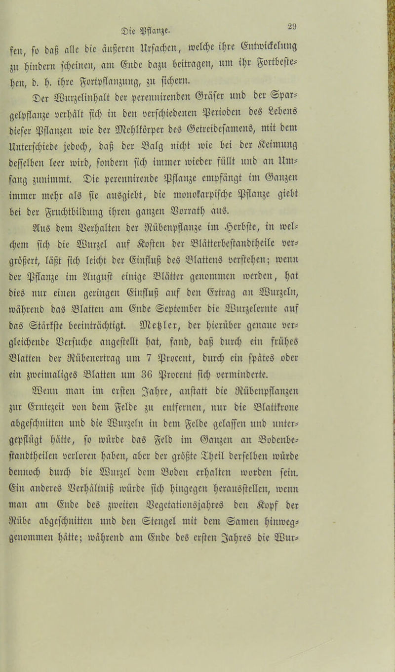 £>ic Sßftanje. fe«, fo ba§ aflc bic änderen Urfachen, welche it)re (Sntwidelung 51t ^titbern fchetnett, am (Sitbc baju beitragen, um ifw gortbefte* heu, b. b. i^re gortoftanjung, ju fiebern. ©er Sturjelinhalt ber peremtitenben ©rafer unb ber ©par* getpftauje »erhalt ftd) in beit »erf^iebenen gerieben be§ Sebcuö biefer Cpflcntgen wie ber -äJlehlfßrper bcS ©etreibefameuS, mit beut Uttterfdjiebe jtbod), bafj ber Satg nicht mie bei ber Keimung beffetbeit leer wirb, fottbcrit ftd) immer wieber füllt unb an Um* fang juitimmt. ©te pereunirenbe Cpflaitje empfängt im ©äugen immer mehr atS ftc auSgtebt, bic moitofarpifd)e Cßflanje giebt bei ber gruchtbilbung it)ren gangen 33orratt; aus. 2lu3 bent ©erhalten ber Oiübcitpflaitje im Jperbfie, in met* epem fiep bie SBurgct auf Soften ber Slätterbeftaubtheile »er* gröfjert, läßt ftd) leicht ber ©inflttfj bcö StattenS ocrftehcit; wenn ber Cpflange int Slttgufi einige Blätter genommen loerbcit, t)at bieS nur einen geringen (Sinftuff auf beit (Srtrag au SÖurjctu, toät)reitb baP Statten am (Sitbe ©eptentber bie SÖnrjeternte auf baö ©tärffte beeinträchtigt. Siebter, ber hierüber genaue ocr* glcichenbe Serfud)e angcftetlt bat, faitb, bafj burd) ein frühes Statten ber 9tübenertrag um 7 tßrocent, burd) eilt fpätcö ober ein gweimatigeö Statten um 36 tprocent fiep oerminberte. Stenn matt im erfteit ^apre, anftatt bie Oiübcnpflanken gttr (Srntegeit ooit bent gelbe gn eittfcritcit, nur bie Stattfrone abgefcpttitteit unb bic Sturjelit in bent gelbe gelaffen ttitb unter* gepflügt hätte, fo würbe baS gelb im ©aitgen an Sobcitbe* ftanbtheiten oertoren haben, aber ber größte ©heit berfelbeit würbe beititod) burd) bie SGöurget bent Sobcit erhalten worben fein. (Sitt anbercö Scrpältitif) würbe fiep hingegen perauSftellen, wenn matt am (Sitbe beö jweiten SegetationSjapreS beit Äopf ber Oiübe abgcfcpitittcit unb beit ©tcitgel mit bent ©anten hinweg* genommen hätte; währenb aut ©übe bcS erfteit ^aprcS bie Stur*