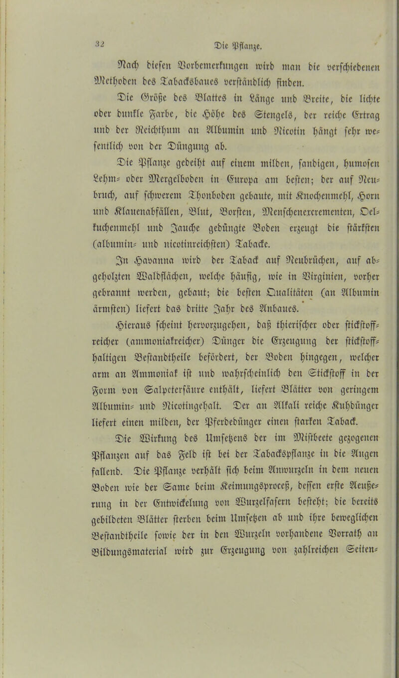 2)ic ^ftcutje. 9M? Hefen ©orbentetfungen wirb man bie üerfd;tcbeiten 9JietI;oben bcö ©abadöbattcS »crftänblich ftnbcn. £>ic ©rtfjk bcS ©lattcö in Sange unb ©reite, bie lichte ober bitnfle garbe, bie 4?bhe beä ©tcngelS, ber reiche Grtrag unb ber SReit&fljum an Sltbumin unb Nicotin ^ängt fet;r me? fenttich oon ber Düngung ab. Ü)ie IfSflauje gebeizt auf einem milben, fanbigen, humofen Sel;m? ober üDZergelboben in (Europa am beften; ber anf 9ieu? bruch, auf fermerem £twnboben gebaute, mit ,ftnod;enmef)l, Jporn unb $laueuabfäUen, ©tut, ©orften, 9Jlcnfcheucrcrcmenten, Del? fud;enmet;I unb 3aud;e gebungte ©oben erzeugt bie ftärfften (albnmin? unb nicotinreidjften) ©abadc. 3n Jpaoamta wirb ber Rabatt auf ©eubrüchen, auf ab? gehörten SÖalbflächeit, welche t)dufig, wie in ©irginicit, »ort)er gebrannt werben, gebaut; bie beften Cualitätcn (an Sllbumin ärmften) liefert baS britte 3at;r beS StnbaueS. hieraus fc^eint fjeroorjugetjen, bajj thierifeber ober ftidftoff? reicher (antmontafreid;cr) Jünger bie (Srjcugnng ber ftiefftoff? haltigen ©eftanbtheile beförbert, ber ©oben hingegen, welker arm an Slmmoniaf ift unb mahrfcheinlicb ben ©tidftoff in ber gönn »on ©alpcterfäure enthält, liefert ©tätter »on geringem Sllbumin? unb ©icotingehalt. £)er au Sllfali reiche ^uhbihtger liefert einen milben, ber Cpferbebünger einen ftarlen £abad. £)ie Sßirlung beS UmfebenS ber im üDtiftbeete gezogenen ©flanken auf baS gelb ift bei ber ©abadöhflaujc in bie Singen fatlenb. 3)ie q3flaitsc »erhält ftd; beim Sluwurjeln in bem neuen ©oben wie ber ©ame beim ÄcimungSbroccj;, bcffeit erfte Sleujje? ruug in ber ©ntmidelung oon Söurjelfafern befteljt; bie bereits gebilbeteu ©lätter fterben beim llmfebeu ab unb ihre beweglichen ©eftanbtheile fowie ber in ben SBurjeln oorhaubeue ©orratf; an ©lilbungömaterial wirb jur ©rjeugung oon jahlreichen ©eiten?