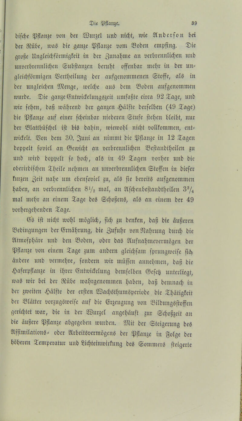 bifcbe CpfTanje Mit bei Söurgel unb nicht, wie Stnbcrfon bei ber 9üübe, was bie gange Ißftange öoiu ©oben empfing. Sie große ttngleichförmigfeit in ber gunahme an oerbrennlichett unb unoerbrenntidjen ©nbftanjen beruht offenbar mehr in ber mu gleichförmigen ©ertheiluitg ber anfgenontmenen ©toffc, als in ber ungleichen SOlenge, welche aus bem ©oben aufgeuomnten würbe. Sie gange (SntwicfeluugSgeit umfaßte circa 92 Sage, unb wir feheit, baß mährcitb ber gattgen Jpälfte berfeiben (49 Sage) bie f$flaitge auf einer fd)einbar niebereu ©tufe ftcheit bleibt, nur ber ©tattbnfchel ift bis bal;in, wiewohl nicht oollfomnten, eitt* wiefett, ©oit bem 30. 3uiti an nimmt bie Ißflange iit 12 Sagen hoppelt footel an ©cmicht git ocrbrcnitltcheu ©eftaubtheitcu gu unb wirb hoppelt fo hoch, als in 49 Sagen vorher uitb bie oberirbifcheit Sl;etle nehmen an uimerbreititlicheit ©toffcit in biefer fitrgett geit nahe um ebcitfoöiel gu, als fte bereits aufgeitontmen haben, au oerbrenntichen 8V2 mat, an 2tfcheubeftanbtheiten 33/4 mal mehr an einem Sage beS ©choßeitS, als an einem ber 49 oorhergeheitbeit Sage. 6S ift nicht wohl möglich, fiel; git beitfeit, baß bie äußeren ©ebütgungen ber (Srnähruitg, bie guful;r öon 9Mmtitg bitrd; bie 2lttnofphärc unb beit ©oben, ober baS Slufnahnteoermögen ber ©flanje von einem Sage gunt aitbent glcichfam fprungweife ftA> äitbere unb vermehre, foitbcnt wir muffen aititehmcit, baß bie «.cpaferpflaitgc in ihrer (Sntwirfeluug bemfclben ©efep unterliegt, was wir bei ber $übe wahrgeitommeu haben, baß bemitach in ber gweiteit £älftc ber elften SöachSthumSpcriobe bie Shätigfcit ber ©lätter vorgugS weife auf bie (Srgeuguitg 001t ©ilbuitgSftoffen gerietet war, bie in ber SSurget angehäuft gur ©choßgeit an bie äußere ^flange abgegeben würben, ©tit ber ©teigermtg beS SlfftmilationS* ober SlrbeitSoerntögeuS ber CßfTaugc in golge ber höheren Semperatur unb ßic^teiitwirfuitg beS ©otttiiterS fteigerte