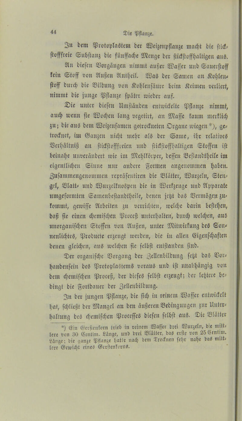 3>u betn ©rotoptaötcnt ber ©eijeitpftciitje macht bie fticf* flofffrcic ©ubftaitj bte fünffache 2flenge ber ftidftoffhaltfgeu aus. 3lu biefctt Vorgängen nimmt aufier Gaffer uub ©auerftoff fein Stoff von Stuften Stntfjeit. Saö ber ©amen au Äofcleu* ftoff bttreh bte ©Übung öott Äohtenfcüwe beim keimen mutiert, nimmt bte iuitgc Cßflanje (pater mteber auf. 2)ie unter biefeu Itmftäubeu entwidette ©flanke nimmt, auc^ wenn fie ©cchen taug »egetivt, au SD^affc fattni merftich jtt; bieatty beut SÖetgenfamen getroditeteu Organe wiegen*), ge* trodnet, tut ©anjeit nid;t mel;r at3 ber ©ante, ihr relatives ©erhältntjj au ftidftofffreien uub fticfftofffjattigen ©toffen ift beinahe uiweräubert wie int ©ehlförper, beffen ©eftaubttjeite im eigentttc^eu ©titne nur aubere formen angenommen ^abett. 3ufammeugeitommen repräfentireit bie ©tätter, ©urteilt, ©teil* get, ©tatt* uub ©urjet'fuoityen bie in ©erzeuge uub Separate untgeformteu ©ameubeftaubtbeite, betten jtpt ba3 ©ermögett $u* fomrnt, gewiffe Strbeiten jtt verrichten, welche baritt befiehctt, bafj fte einen c|cmifct;eu ©roce^ unterhalten, burch welchen, aus uttorgattifchen ©toffen vott Stufien, unter ©citwirfuitg bed ©ou* neuIichteS, ©robucte erzeugt werben, bte itt alten ßigenfchafteit betten gleichen, aus weichen fte fetbft eittftanbeu fittb. Oer orgattifd;e ©orgattg ber gellcnbitbuug fe^t ba§ ©or* hanbenfettt beö ©rotoptaotemö voraus uub ift unabhängig von bcm chemtfd;eit ©rocefj, ber biefcS fetbft erzeugt; ber teuere be* biitgt bte gottbauer ber 3e^cubitbuug. 3n ber jungen ©flattje, bie fich in reinem ©affet eutwidett hat, f^tie^t ber fanget au ben äuperett ©ebiitgitugen jttr Unter* hattuug beS cbemifchcn ©roceffcS biefctt fetb)t aitS. Oie ©täiter *) ©in ©erftenfern trieb in reinem SBajfer bvet SBurjetn, bie mitt- lere von 30 ©entim. Sänge, unb bvei ©(älter, baö eilte von 25©entim. Sänge; bie gange ©flange tjattc nach bem Sirocfnen fetjt nahe baö mitt* tcre ©etuidjt eine»? ©erjienfonW.