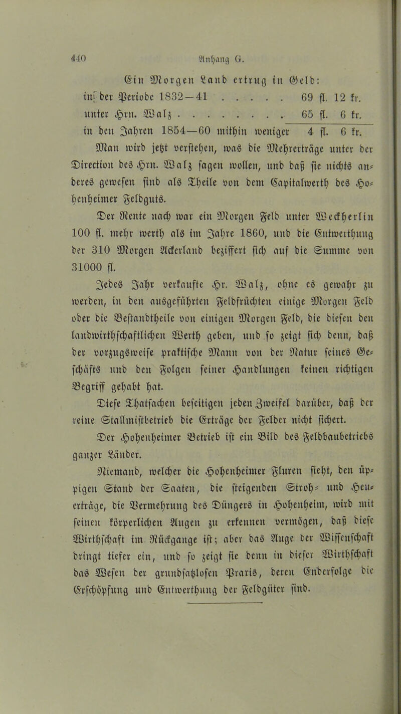 410 9(ti()ang G. (&iu SJlorgeit Saub ertrug iu ©elb: inj; ber ^eriobc 1832-41 69 fl. 12 fr. unter fern. 2Bal$ 65 fl. 6 fr. in beit 3«1)ren 1854—60 mithin weniger 4 fl. 6 fr. SJlait wirb jefot oerfiel;ett, wag bie 9ftel)retträge unter ber SDirectioit beS Jprn. 2Öalj feigen wollen, unb baff fte nichts an* bereS gewefeu ftitb als Steile oon bem ©apitalmertf) beS ^o* fyeufyeimer gelbguts. 35 er Diente rtad) war eilt Üftorgett gelb unter Söedfyerliit 100 fl. inel)r wert!) als im 3nl>re 1860, unb bie (Sntmertbuug ber 310 SJtorgen Slcferlanb bejiffert ftd? auf bie (Summe oon 31000 fl. 3cbcS 2>al)r oerfaufte £r. Söalj, ofyttc eS gewähr ju werben, in bett auSgeftityrten gelbfrü^teit einige DJlorgeit gelb ober bie 53eftanbtl;eilc oon einigen SDiorgeit gelb, bie biefett beit lanbwirff;)fd?aftlid;en SQBert^ geben, unb fo jeigt ftcb betttt, baff ber oorjugSweife praftifdje DJtaitn ooit ber Diatur feines ©e* fc&äftS unb beit golgett feiner ^attbluitgen feilten richtigen begriff gehabt fyat. 3)iefe $f?atfacbeit befeitigen jeben ßweifel barüber, bafj ber reine Statlmiftbetrieb bie (Erträge ber gelber nid)t fiebert. 3)er 4pol;enl)einter betrieb ift eilt S3ilb beS gelbbaubctricbS ganzer Sauber. Diientaitb, meiner bie Jpo^eu^einter glurett fie^t, beit üp* pigett «Staub ber Saaten, bie ftcigeitben Strof)* unb <f?eu* ertrage, bie SSermefwung beS (Düngers itt Jpofyenljeim, wirb mit feilten förperlicpeit Singen ju erfetinen oerntögett, ba§ biefc 2Öirtl>fd)aft im Diücfgange ift; aber baS Singe ber SBiffeitfdjaft bringt tiefer ein, uttb fo jeigt fte beim itt biefer Söirtbfcbaft baS SEßefeii ber gruitbfaplofen IßrariS, bereu (Sit'bcrfolge bie (5rfd;tfpfititg uitb (Sutmertyuug ber gclbgfiter fiub.