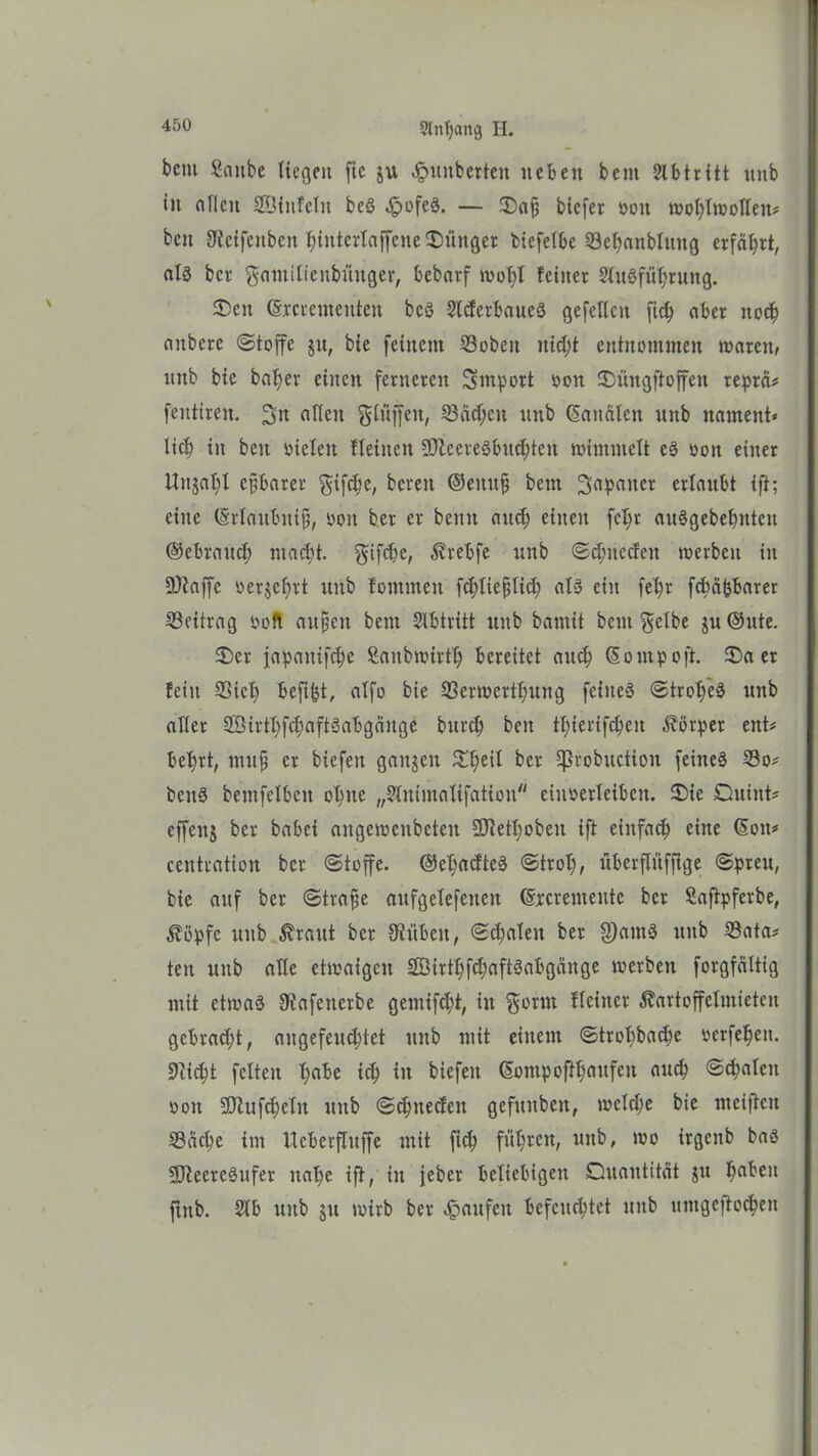 bau Sanbe liegen fic ju Rimberten neben bent 2lbtritt unb in allen ©Unfein bc§ JpofeS. — 3)ajj biefer oon Wohlwollen# beit Uicifcnbcn t;intcrtaffcne Jünger biefelbe ©ehanblitng erfährt, als ber $antilicnbüitger, bebarf wol)l feiner SluSfühtung. 2>eit (Srcremetttett bcS SCcferbaueä gefeiten ftch aber noch aitberc (Stoffe $u, bie feinem ©oben itidff entnommen waren, unb bie batjer einen ferneren Import oon Qüngftoffen reprä# fentiren. 2>n allen glüffen, ©ädfcit unb Kanälen unb narnent» lieb in beit Dielen fleincit DJlcereSbudjtett wimmelt es oon einer Unjat)l efjbarer gifebe, bereit ©eitufii bent Japaner erlaubt {ft; eine (Srlaubitifj, oon ber er bettit and; einen fcl;r auSgebehntett ©ebraud; macht. ^ifd)e, Krebfe unb Schneden werben in DJtaffe oerjebrt unb fommeit fdjliefjlich als ein feffr febäbbarer ©eitrag ooft aitfjeit bent Slbtritt unb bamit beut $etbe ju ®ute. 3)er fapaitifdje Sanbwirth bereitet auch (Somp oft. £>a er fein ©icb befffct, alfo bie ©erwerthung feinet Stromes unb aller ©UrthfchaftSabgäitge bureb beit tbierifcbeit Körper ent# bebrt, mufj er biefeit gaitjeu &heil ^ßfobuction feines ©o# benS bentfelbeit ohne „Slnimalifation eiitoerleibett. Die Quint# cffeitj ber babei angeroenbeten DJtetbobeit ift einfach eine (Soit# centration ber (Stoffe. ©efmcfteS Stroh, überflüfftge Spreu, bie auf ber Strafte aufgelefeiteit (Sxcrenteute ber Saftpferbe, Köpfe unb £raut ber Diitbeit, Sdjaleit ber S)amS unb ©ata# ten unb alle etwaigen 2Öirthfd;aftSabgänge werben forgfdltig mit etmaä Dtafenerbe gentifcht, in $orm flcittcr Kartoffelmieten gebracht, angefeuchtet unb mit einem Strohbadje oerfehen. Dticht feiten habe ich itt biefeit (Sompofthaufeit auch Schalen oon 5Dtufd;elit unb Schneden gefttitbett, welche bie mciffett ©äche im iteberfluffe mit ftch führen, uitb, wo irgeitb baS DKeercSufer nahe ift, in jeber beliebigen Quantität ju hflben ftttb. 2lb unb jit wirb ber Raufen befeuchtet unb uttigeffochen