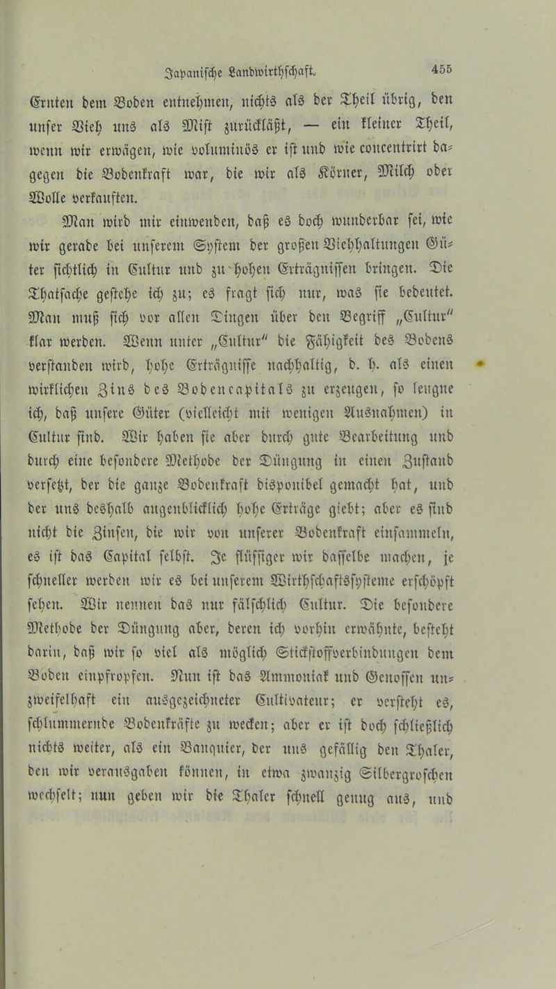 ©ritten bent Bobeit entnehmen, nitbts als ber Sl;eil übrig, ben uitfer Btel; unS als Biift jurüdläfjt, — ein Heiner $l;eil, wenn wir erwägen, wie soluntiuöS er ift itnb wie concentrirt ba* gegen bic Bobcitfraft war, bie wir als Center, Blild) ober Sßoüc ocrfanften. SO^ait wirb mir cinwenben, bajj eS bod; wmtberbar fei, wie wir gerabe bei urtferent @i;ftem ber gtoften Biet;l; Altungen ©ü* ter ftcfüticb in ©ultitr unb jirtyotjen ©rträgttiffeit bringen. Sie Sfjatfaclje gefiele id; ju; cS fragt fiel; nur, was fte bebeutet. Blau mufj fief) oor allen Singen über ben begriff „©ultur flar werben. SÖernt unter „©liltitr bie $äl;igfcit beS BobeitS oerftanben wirb, l;el)e ©rträgniffe nachhaltig, b. b. als einen mirftid;eu ßirtS beS BobeneapitalS ju erzeugen, fo leugne id;, bajj unfere ©üter (oicllcid;t mit wenigen 2lu3uabmcn) in ©ultur ftitb. SÖir l;abeit fte aber bttrd; gute Bearbeitung unb burd) eine bcfoitbcre Bletlwbe ber Süitguttg in einen Sufüwb oerfe^t, ber bie gange Bobenfraft biSpoitibel gentad;t bat, unb ber unS beSl;alb augcitblicflid; bol;e ©rträge giebt; aber eS ftitb nicht bie ßiitfeit, bie wir oou nuferer Bobenfraft eiufantmeln, eS ift baS ©apital fetbft. 3c flüfjiger wir baffelbe niad;eit, |e fclmelter werben wir eS bei uitferent BMrtbfctmftSfpfteme erfefmpft fcl;eu. 2Bir nennen baS nur fälfcbücb ©ltltur. Sic befoubere Bietbebe ber Süngmtg aber, bereit id; oorf)in erwähnte, beftebt barin, bafi wir fo eicl als ntöglid; ©tidftoffoerbinbuugeit bent Bobeit einpfropfen. 9iuit ift baS Slmntouiaf unb ©citoffcit tut# jweifelhaft ein auSgcjeidmeter ©ultipateur; er ocrftel;t eS, fetdummernbe Bobeitfräfte git wecfeit; aber er ift bod; fddießlid; nichts weiter, als ein Banqitier, ber unS gefällig beit Sl;aler, ben wir oeraitSgabeit fömten, in etwa jmaitjig ©ilbergrofebeu mecbfelt; nun geben wir bie Sbalcr fd;itclX genug aus, unb