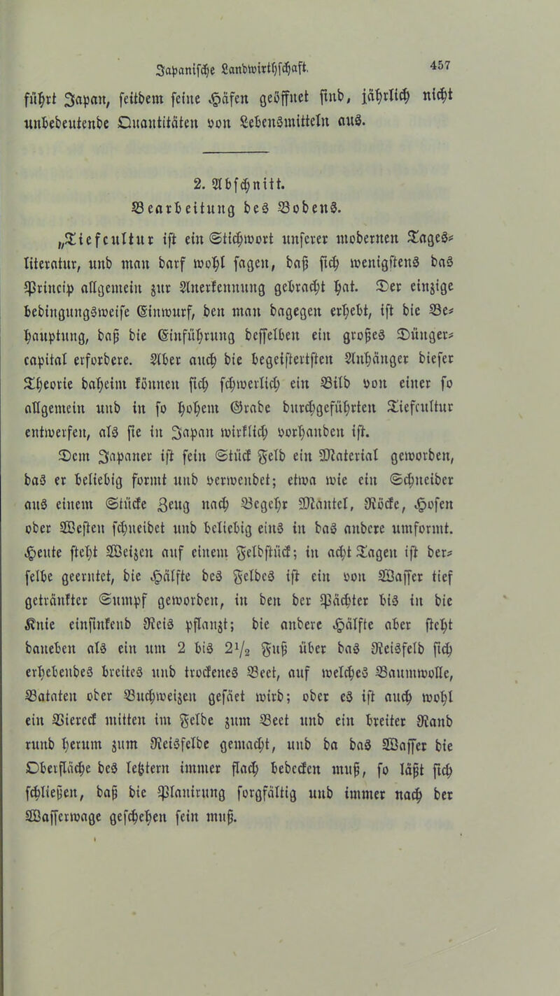 fu^rt Siapan, feitbem feine ^äfcn geöffnet finb, j,ftf)rlicf) nicht unbebentenbe Quantitäten oon SebenSmitteln auö. 2. 2tbfd;nitt. ^Bearbeitung be3 23oben$. „©iefcultur ift ein «Stichwort unfcrer mobernett ©ageö* literatnr, unb man barf wohl fagcit, baff ftch wenigftenS ba3 *Princip allgemein jur Slnerfennnng gebracht ^at. ©er etnjige bebingnngöwetfc (Entwurf, beit man bagegen ergebt, ift bie 23e* hauptung, bafj bie (Einführung bcffelbeit ein großes ©üttger* Capital erforbere. 2lber anch bie begeijlertften 2litl)cmger biefer ©Ijworie ba^eint tonnen ftch fchwerlid; ein S3ilb ddu einer fo allgemein unb in fo fyofyent ©rabe burchgeführtcn ©iefcultur entwerfen, als fte in Sapatt wirtlich oort)auben ift. ©cm Japaner ift fein @tücf gelb ein SDlaterial geworben, baS er beliebig formt unb oermenbet; etwa wie ein «Schueiber auS einem «Stüde ßeng nach 23egel;r Plantet, 3Wdc, ^ofen ober Söeften fdmeibct unb beliebig eins in baS attbcre umfonnt. ,!peute fielet Söeijcn auf einem gelbftüd; in ad;t ©ageit ift ber* felbe geerntet, bie Hälfte bcS gelbes ift ein oon SÖaffer tief gehäufter (Sumpf geworben, in beit ber Cpäc^ter bis in bie $uie einftitfeitb 9iciS pflanjt; bie anbere Hälfte aber fleht baneben als ein um 2 bis 21/2 guß über baS 9ieiSfeIb ftch erhcbeubeS breites unb trodeueS 53eet, auf welches ^Baumwolle, 23ataten ober 53uchwei$eit gefäet wirb; ober eS ift auc^ wohl ein 35ierccf mitten im gelbe jum 53ect unb ein breiter 9ianb runb l)erum $um 9ieiSfelbe gemacht, unb ba baS Sßaffer bie Oberfläche beS le^tern immer flach bebcdcn muß, fo läßt ftch fcbließen, baß bie Panirung forgfältig unb immer nach ber SBaffcrwage gefcheheu fein muß.