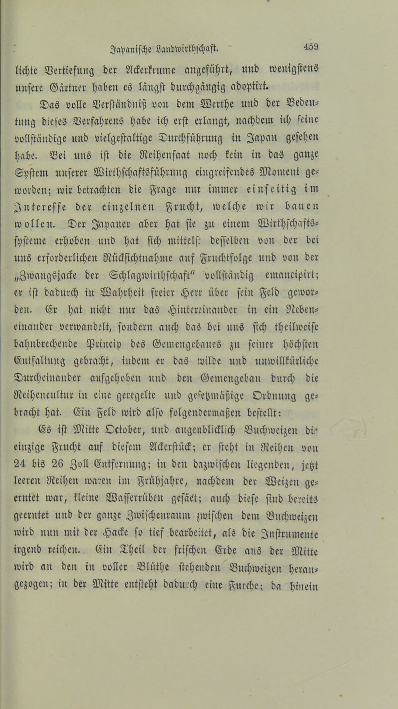 lichte 23crtiefimg ber Slderfrutne angeführt, unb wenigstens unferc ©achter X;abeit es läitgff burdjgäugig ab opth't. 5)aS oolte ©erftänbuij; ooit beut SÖcrthe uitb bev ©eben# hutg biefeö Verfahrens l;abe ich erft erlangt, uachbem ich feine ooflftcinbige unb oictgcftattige ©urdjführuttg in Sap^1 gefe^en Babe. Vei unS ift bie 9ieil;enfaat noch fein in baS gange ©9f}em mtferer 2Bivtf)fd;aftöfnf;rnng eiitgreifenbeS SOloment ge# worben; wir betrachten bie grage nnr immer eiitfeitig im Sntereffe ber einzelnen grucht, welche wir bauen wollen. 2)er Japaner aber t;at fie jit einem 2Birthfch«ftS# fpftcnte erhoben unb ha* ft# mittelft beffefben omt ber bei uitS erforberlichen Siüdfichtuahme auf grucbtfctge unb von ber „ßwangöfade ber ©chlagwirthfchaft ootlftänbig emaucipirt; er ift baburd) in SÖahrtjeit freier Jperr über fein gelb gewor# beit. (Sr heit nicht nur baS «fjintcreiitauber in ein Sieben# eütanber oerwaubeit, fonbent and; baS bei itnS ftd; theilwcife bahitbred)eube ^rittcip beS ©eutettgebaueS ju feiner I;öc^ften (Sutfaltnug gebracht, tnbent er baS wilbe unb unwiUfürliche ^urcBeinaitber aufgehoben unb beit ©emettgebau bttrch bie Sieiheitcuftur in eilte geregelte unb gefefemcifjige Orbitung ge# bracht l;eit. ©iit gelb wirb alfo fotgenbermafien beftcfit: ©3 ift SUiitte October, unb aitgettblidlich ©uchwcijen bw einzige grud;t auf bicfent 2td erftücf; er fteht in Sieben oon 24 bis 26 ßoll ©ntfernuitg; in beit bajwifcheu liegeuben, jcfct teeren Sieben waren im grtthiahrc, nachbent ber Söeijcit ge# erntet war, fleine SBafferrübeu gcfäet; auch btefc ftitb bereits geerntet unb ber gange ßwifcheitraum jwifchen beut Vuchweijcu wirb nun mit ber .£ad'c fo tief bearbeitet, als bie Suffrumente irgeitb reichen. (Sin £h«l ber friftheit (Srbe aus ber SJiitte wirb an beit in Dotier Vltithe ffeheitben Vuchweijeit heran# gezogen; in ber SDiitte eutfteht baburcp eine guvchc; ba hinein