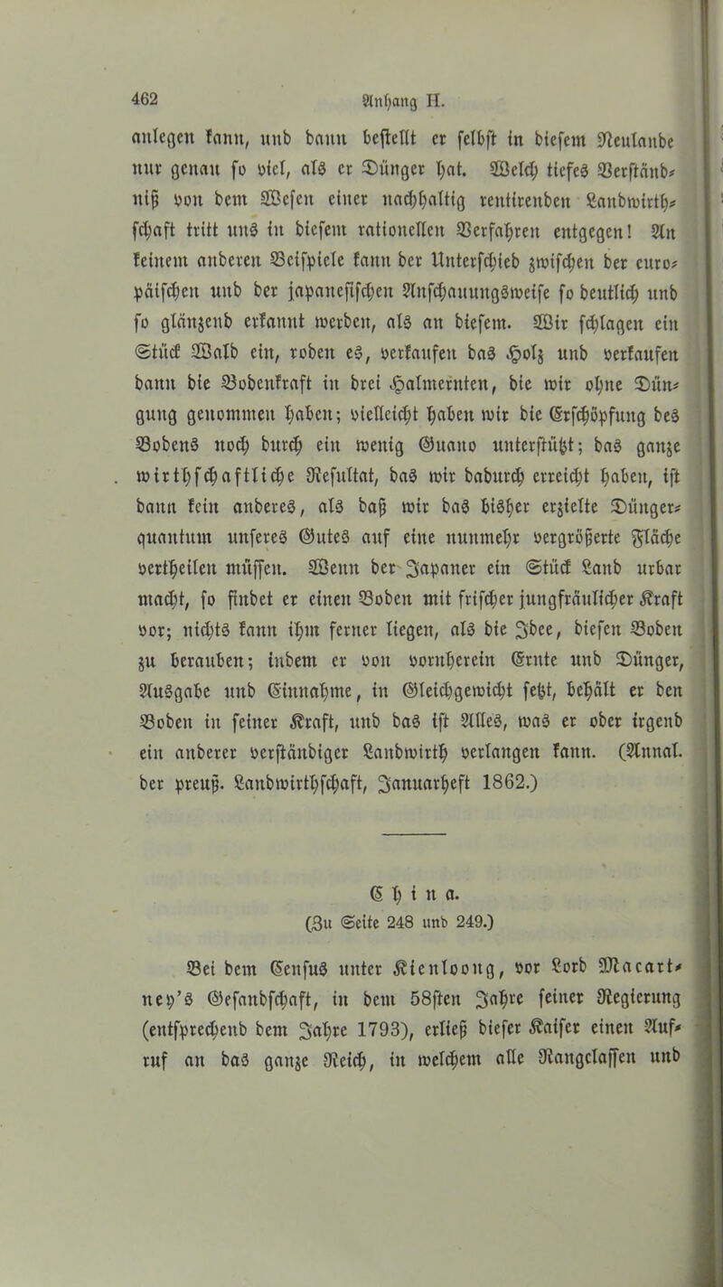 anlegen famt, unb bann bcftellt er felbft in biefent ^teulanbe nur genau fo siet, als er Jünger l;at. Sßeld; ticfeg 93erftäitb* nijj »on beut SBefen einer nachhaltig renttrenben Sanbwirth* fc^aft tritt uttg in biefent rationellen ©erfahren entgegen! 2lit feinem anberen 25cifpicle famt ber Uitterfchieb jwifcheit ber curo* päifc^en unb ber japancfifc^en 2litfd;auuitgSmeife fo beutlich unb fo gleinjenb erfamtt werben, als au biefent. 2öir fd;lageit ein ©ti'icf SÖalb eilt, robeit eS, ocrfaufeit baS »!pol$ unb »erlaufen bann bie 23obcttfraft in brei Jpalmernten, bie wir ot;ne £>ün* guttg genommen haben; »iefleicht haben wir bie (Srfchöpfuitg beS SobettS noch burch ein wenig ©uaito unterftü^t; baS gaitje wirthfehaftliche 9?efultat, baS wir baburch erreicht haben, ift bann fein anbereS, als bafj wir baS bisher erhielte ©üttger* quantum nuferes ©uteS auf eine nunmehr vergrößerte fläche »erteilen muffen. SSeitit ber Japaner ein ©tüd Saitb urbar macht, fo fhtbet er einen 53obeit mit frifcher jungfräulicher $raft »or; nichts famt ihm ferner liegen, als bie Jbee, biefett 23oben ju berauben; iitbent er von »oruherein (Sntte unb Jünger, SluSgabe unb (Siitnahme, in ©leichgewicht fefct, behält er beit Sobeit in feiner Äraft, unb baS ift SllleS, was er ober trgeitb ein aitberer »erftäitbiger Sanbwirth verlangen faittt. (Slitnal. ber preujj. Saitbwirthfchaft, Januarheft 1862.) (5 h i n a. (3u ©eite 248 unb 249.) 33ei bem ©ettfuS unter ^teitlooitg, »or £orb üüftacart* ttep’S ©efaitbfchaft, in beut 58ften Jahre feiner Regierung (eittfprecheub bem Jahre 1793), erließ biefer Äaifer einen 2luf* ruf an baS gatije Speich, in welchem alle Olaitgclaffeit ttttb