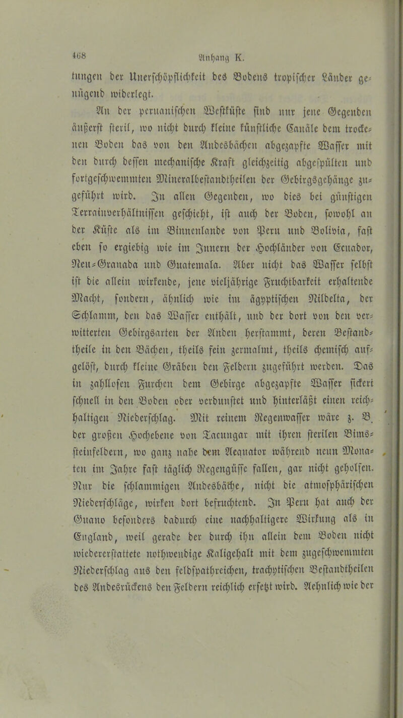 *68 8lnf)atifl K. hingen bei- Uuerfd)ityfUd>feit be$ SobettS tvopifrf;cr Sauber ge niigcub wibcrlcgt. ?lit bcr peruaitifd;eu SÖeftfüfte ftnb nur jene ©egcitben äujjcrft fteril, wo nicht burch Heilte fünfttic(?e (Sandle bcni trode# not Sobcit baß ooit ben Slitbctfbädjcit abgezapftc JÖaffer mit beit burch beffeit iitcdjattifdje Straft gleichzeitig abgcipültcit uitb fürtgefd;wemmteit SPliueralbeftaitbtheilen ber ©ebirgägehänge gu« geführt wirb. 3» einen ©egeitbeit, wo bieö bei künftigen S'erraiiiuethältuiffen gefdjiebt, ift auch ber ©oben, fowol)l au ber Stifte als tut Simteitlanbe Don $eru ititb Solioia, faft $ eben fo ergiebig wie int Sintern bcr £ochlättber »ott (Scuabor, 9lett#©tauaba unb ©uatemala. 2lber nicht baä Söaffer felbft ift bie allein wirfettbe, jette oteljährige gruchtbarfeit erlialtettbe Stacht, fonbent, ähnlich wie int ägpptifcheit SWbelta, ber ©chlatttm, beit baß SCßaffer enthält, uttb ber bort pon beit »er* witterten ©ebirgSarten ber Slnbeit herftantmt, bereit Seftaitb# tl;eife iit beit Sachen, tt;eil3 fein zermalmt, theifö chcittifd; auf# gelßft, bitrcl; fleiitc ©räbeit beit gelbem zugeführt werben. IDaö in zeihWofeit gurren beut ©ebirge abgejapfte ffiaffer ftcferi fchitefl in ben Sobeit ober oerbunftet uttb ^iitterla^t einen reich# haltigen üftiebcrfchlag. 9)iit reiitent Oiegeitwaffer wäre z- ber großen Jpodjebeite ooit ^acungar mit ihren fterileit Sims# ftciitfelbent, wo ganz nabe bau Sleguator wdhreitb neun ÜRoita# teit im Sabre faft täglich 9?egeitgüffc fallen, gar nicht geholfen. 91 ut bie fchlantmigeit Slitbeäbäthe, nicht bie atmofphärifeben 9lieberf(hläge, wirfcit bort befruchtcitb. Sn $ßwu hat auch ber ©ltaito bcfoitbcrä babttrcl; eine nachhaltigere Söir.fuitg alö in (Sitglaitb, weil gerabe ber bttrd; ihn allein beut Sobeit nicht wiebererftattete nothweitbige ^aligehalt mit beut zugcfdiwciumteit 9Hebcrfd)lag auö betr felbfpathreichen, trachptifcheit Seftaitbtheilen beä SlitbeSrüdeitö beit gelbem reichlich ei fert wirb. ?lchulich wie ber