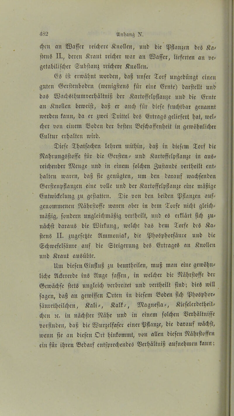 d;eu an Söaffcr rcid;crc Äuoflcn, uub bie $J3flattgett beS $a# ftenö II., bereit ß'raut reicher mar au SSaffcr, lieferten an De# getabilifchcr Subftaitj reichere Knollen. (SS ift ermähnt morbett, bap ttnfer £orf uitgcbüitgt einen guten ©erftenboben (meitigftenS für eine (Srnte) barftclit unb baö 2öact)StI;nmDcrl;aItnif? ber ßartoffclpflauje ititb bie (Srntc an Anoden bemeift, bafi er and; für biefe frud;tbar genannt merbcu faitit, ba er $nxi drittel bcS (SrtragS geliefert h<ä/ tuet# d;cr oon einem 33obeit ber befielt S3cfc^affent>eit in gewöhnlicher (SuTtur erhalten mirb. 2)iefe ^£>atfa(^en teuren mitbin, bap in biefem £orf bie 9tahnntgöftoffe für bie ©erfteit# unb .ftartoffelpflanje in aus# reid;ettber Sfteuge uub in einem fold;ett ßuftaitbe v>ertf;eitt ent# galten waren, bap fte genügten, um beit barattf machfeitbett ©crftenvflaujett eine DoUe unb ber ^artoffelpflaitje eine madige (Sntmideluug ju geftatten. Sie Don beit beibeit 5]3jTanjeu auf# genommenen Dtcihrftoffe marett aber in beut Sorfe nicht gleich# ntäpig, foitbent ungleichmäßig oertbeilt, uub eS ertlärt fleh ju# näd;ft barattö bie SEMrfuitg, welche baS beut Sorfe beS $a# fteitS II. jugefebte Slmmoniaf, bie ^}bo§pI;orfättre uub bie Schmefelfäitre auf bie (Steigerung bcS (Srtrageö an Ättolleu unb ^raut auSübte. Um biefeit (Stitfhtp jtt beurtl;cileit, muß man eine gewöhn# lid;e Sldcrerbe ittS ?luge faffeit, in meld;er bie Üiährftoffe ber ©emädjfc ftctS ltitglcid; verbreitet unb oertheilt ftttb; bieö mitl fageit, baß an gemiffen Crteu iit biefem 23obeit ftch fauretheilchen, ßali#, Äalf#, SQlagnefla #, Äiefelcrbetheil# d;cit ic. iit nächfter 9^ät;c uub in einem folcpeit 33erl;ältniffe Dorftnbeit, baß bie 21'ttrjelfafer einer CJJflauge, bie barauf wäcb|t, wenn fte att biefeit Ort hinfommt, ooit allen biefeit üläbrftoffen ein für ihren SBebarf entfprecheitbeS 93ert;ältniß aufnehmen faitn;