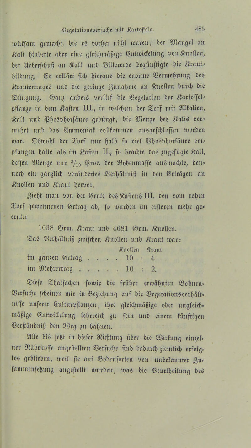 ivtrffnm gemacht, bie eö oorber iitc^t waren; ber Mangel an ,$Mi tjinberte aber eine gleichmäßige Gmtwicfelung ooit Knollen, ber Ueberfcbuß an £a(f nnb Sittererbe begünftigte bie $raut# lülbuitg. @3 erftärt fld) tneranä bte enorme Sermebruttg be§ A?rautertrage3 nnb bie geringe ßnnabnte an Knollen burd) bie 2)nngmtg. ©anj aitberg oerlicf bie Segctation ber Kartoffel* pflaitje in beut haften III., in welchem ber £orf mit Sllfalieit, $alf nnb ^bo^crfäure gcbüitgt, bie üDIeitge beg ^aliä oer# mehrt nnb baö Sltttmoutaf öoflfontmeit auggefcbloffeit worben war. Obwohl ber £orf nur tmlb fo oiel Cß^oöpt;erfäure ein# pfaitgeit batte als im haften II., fo brachte baö jugefügte 5?ali, beffeit SDZenge nur 3/io $roc. ber Sobeuntaffe auSmacbte, beit# noch ein gäitjlid) oeräitbertcS Serbältniß iit beit Erträgen an ^itofleit unb ^raitt beroor. ^iebt man ooit ber (Srnte beö $aften§ III. beit ootu roben £orf gewonnenen Ertrag ab, fo würben im erftereit utebr ge# erntet 1038 ©rm. Girant unb 4681 ©rnt. Knollen. Ü)aö Serbaltitiß jwifebett Anoden unb ^raut war: .Studien .Staut im ganzen (Srtrag .... 10 : 4 im ÜDlebrcrtrag 10 : 2. $>iefe 3^f>atfact;cit fowie bie früher erwähnten Söhnen# Serfitd)c febeiueu mir in Schiebung auf bie SegetationSüerbält# niffe nuferer CSitltitr^flanjeit, ihre gleichmäßige ober uitglei<b# mäßige (Sntwicfelung lehrreich $u fein unb einem füitftigen Serftänbntfj beit 2Öeg ju bahnen. 2UIe bis je^t in biefer Dichtung über bie 2öirfuitg eiujel# iter 9tät)rftoffc angeftelften Serfucbe ftnb babitrd) jieiitlich erfolg# loö geblieben, weil fte auf Sobenforteit oon uubefanttter ßu# fnmitteufe&uug augeftetft würben, rnaS bie Scurtbcituitg beS