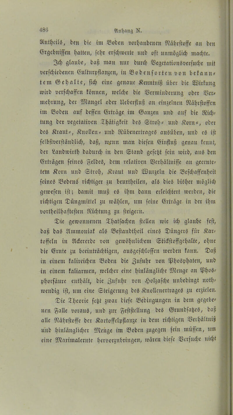 Slnfjattg N. StnthcilS, beit bie im 23obctt üorhanbeitctt 9?äf>rftüffe cm beit ©rgcbitiffeit Ratten, fcX;r erfchmerte ttitb oft unmöglich machte. 3$ glaube, bajj matt ttttr burch QSegetationööerfuc^e mit »ergebenen ©ulturpflan$en, itt SSobettforten ooit befaitit* teilt © et) alte, fid? eilte genaue ^eimtnifj über bie SBirfuitg wirb »erraffen föntten, welche bie SöermiiiberuttQ übet 23cr* mehruitg, bet Mangel ober Ueberftug au einzelnen ^abrftoffeu im 23obeit auf beffen ©rträge im ©aitjeit unb auf bie sJiich* tuitg bet oegctatioen Shätigfeit beö ©troh* unb Äonts, ober beö $raut*, Änoflett* unb OJübenertrageö auöüben, unb es ift felbftöerftänblich/ baf, n#nn man biefcn ©inflttjj genau feitnt, bet Sanbwirth baburch in beit ©taub gefegt feilt wirb, aitä beit ©rträgeit feiltet gelbes, beut relativen 33erl)ältuiffe au geerntet teilt ^ütit unb ©trolj, Äraut ttitb Sutjelit bie IBefcbaffeitheit feine« 23cbeit§ richtiger ju beurteilen, alö bieö bisher möglich gewefett ift; bamit rnufj eö ihm bann erleichtert werben, bie richtigen Suugtnittel $u mahlen, um feine ©rträge in ber ihm oortheilhafteften Dichtung jtt fteigent. Sie gewonnenen ^h^tfachen ftelleit toie ich glaube feft, bafj baö Stmmoniaf al3 33eftaubtt;cil eitteö Süttgerö für Äar* toffelit in Sldererbe oott gewöhnlichem ©ticfftoffgchalte, ohne bie ©ritte ju beeinträchtigen, attögcfchloffen werben fantt. Sajj in einem falireichett 23obcit bie ßufuhr oott C|3X;oöphn^eit/ uitb iit einem faliarnteit, welcher eine hinlängliche SQlcnge an $h°^ phorfäure enthält, bie ßuftthr oott Jpolgafche uitbebiitgt ttoth* weitbig ift, um eine «Steigerung beö Änollenertrageö $u erjielcit. Sie Sheorie fefct jwar biefe Sebiugungeit in bent gegeben neu $alle oorattö, unb jttr geftftctlung beö ©runbfabeö, bajj alle 9iährftoffe ber Äartoffelpflanje iit bent richtigen ffiethältuijj unb hinlänglicher üDieitge im ©oben jitgegeit fein muffen, um eine fOia.rimalerute heroorjubriitgen, wären biefe ^erfuche nicht