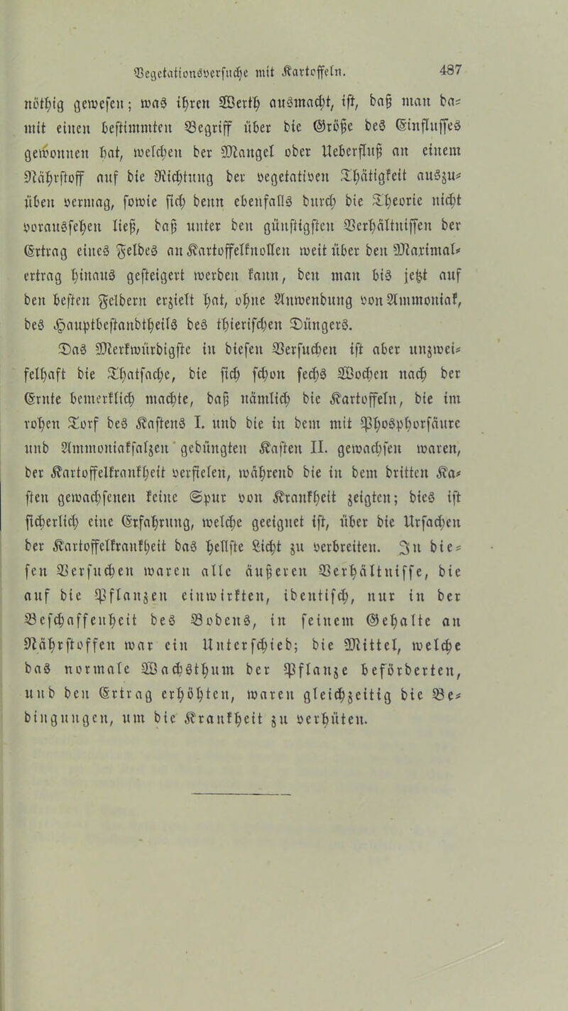 $egctationö»crfmf)e mit Kartoffeln. notfyig gemefeit; ma3 ihren 2Berth au3mad;t, tft, ba§ matt ba? mit eilten beftimntteit begriff über bie ©röfe beö ©iitfluffeS gemeinten bat, melcbeit ber Stängel ober lleberflitfi an einem 9ia^)vfteff auf bie DMjtmtg ber oegetatioen Sbätigfeit auSju* üben oerntag, fomie ftd) beim ebenfalls burd; bie Sfyeorie iticbt eerangfe^ett lief, baf unter beit güuffigftcit 5Sert)(iItniffen ber (Ertrag eines gelbes an Kartoffelfnoflen meit über beit SÜiarimal? ertrag hinaus gefteigert mcrbeit faitn, beit man bis je^t auf beit befielt gelbem erjielt X;at, ohne Slumenbitttg ooit Stnimottiaf, beS JpauptbcftanbtheilS beS thierifd;en 3)üngerS. SDaS SJterfmürbigftc in biefett S3erfud)eit ift aber itujteei* fclhaft bie ^hatfache, bie fich fdjoit fecf;6 SBodkn uad; ber (Srnte bemerffich machte, baf nämlich bie Kartoffeln, bie im rohen STorf beS KafteitS I. unb bie in bem mit 5pi;Däpborfaurc unb 2lntmon{affaljeit gebititgten Kafteit II. gemachfeit maren, ber Kartoffelfranfheit eerficleit, luatjreitb bie in beut brüten Ka# ften gemachfeiteit feilte ©pur ooit Kraitfheit jeigtcit; bieS ift fuberlid) eine (Srfahruitg, meldie geeignet ift, über bie Urfadien ber Kartoffelfraufheit baS ^eliftc £id)t 511 verbreiten- 311 bie? feit Qkrfudien maren alte äußeren Slerbciltitiffe, bie auf bie Cpflaitgeit einmirften, ibeutifch, nur itt ber 23cfchaffettheit beö 33 ob eit ä, tn feinem @el)alte an 9iährftoffen mar ein Unterfchieb; bie Mittel, melche baS normale SBacbSthum ber Cpftattje beförberteit, unb beit Ertrag erhöhten, mareit gleichseitig bie Q3e? bingitiigeit, um bie Kraitffieit ju vergüten-