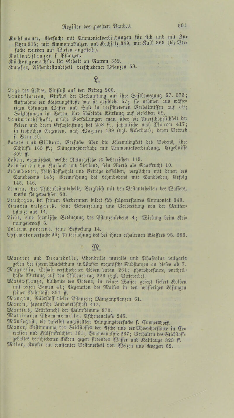 fftegijlcr bed feiten 5öaitbeö. Äuljlmann, 93crfnct>c mit 2lmmonial»erbinbungen für ftd) »nb mit ßu* fäjjenSlö; mit SHmmoniaffaljen nub .Kocbfalj 349, mit jlalf 363 (bie Ver= fließe mürben auf SBiefen angcftellt). dtulturüflanjen f. Vflanjen. dt ü d) engem cid) fe, ihr ©el)alt an Patron 352. . .. dtu^fet, 2lfd)ctibcflanbtbcil »erfdjiebcner Spftanjcn 58. Sage bcs gelbe«, ©ittfluji auf ben Ertrag 200. Sanbfiflanjen, ©influfi ber Verbunftung auf ifjre ©aftbemegung 57. 373; Slufnabmc ber SRabrungSftoffe mie fte gefd)iebt 57; fte nehmen au« t»äffe= rigen Söfungen (Baffer unb ©al$ in »erfdjiebenen Verbältniffeit auf 59; ©aljlöfungen im Soben, itjre fd>äbticf>e SBirfung auf biefelben 59. Sanbmirtbfdjaft, meldje VorjieHungen man über bie Uncrfd)ö:pflid)leit ber gelber unb bereu ©rfafcleiftung bat 258 ff., jabanifdjc nad) SRaron 417; in trojufd^en ©egenben, nad) (Bagner 439 (»gl. Slcfcrbau); bereit SBctrieb f. Setrieb. Same« unb ©itbert, Verfudje über bie dHeemübigleit bes Soben«, i()re ©djliiffe 163 ff.; 35üitguitgö»erfud)c mit 2tmmonial»crbinbung, ©rgebniffe 309 ff. Seben, organifdjc«, mcld)c Sflaturgefcbe es beberrfdjen 119. Seinfamen non dlurlatib unb Siebtanb, fein (Bertb als @aatfrud)t 10. Scbmboben, ?i:ät)rftoffge()alt unb (Srträgc beffelben, toerglidjen mit beneit beS ©anbboben« 145; Vcrmifd)ung bc« Scbmboben« mit ©anbboben, ©rfolg 145. 146. Scmita, ihre 2lfd)eubeftanbtbeilc, SBergteid; mit ben Seftanbtbeilen be« (Baffer«, motin fte gemadjfen 53. Scudjtgao, bei feinem Verbrennen bilbet ftcf> fatyeterfaure« Slmntonial 340. Sinaria »ulgaris, feine Semurjelung unb Verbreitung »on ber 2D7ntter= fjflanje au« 14. Sid)t, eine lo«mifd)e Sebingung be« ^PflanjcnlcbenS 4; (Sirfung beim d?ci= mung«brocef5 6. Soli um fereitne, feilte Seftocfung 14. Si)fimeter»erfiicbc 96; llnterfud)ung bes bei ibitcit crbaltencn (Baffer« 98. 383. m. SRacaire unb 5)ccanbolle, Cfbotibrilla mttrali« unb Vbaffolu8 tmlgari« geben bei ihrem 2öad)8tbum in (Baffer organifebe ©übftanjen an bicfeS ab 7. SJiagtiefia, ©ebalt »erfd)icbener Soben barait 261; t’borpborfaure, V'ortf>eil= b«fte (Bildung auf ben (Rübenertrag 226 (»gl. Sittererbe). 2Rai«f)flanje, blütjenbe be« Soben«, in reine« (Baffer gefegt liefert dtotben mit reifen ©amen 41; Vegetation be« SRaife« in ben mäfferigen Söfungen feiner (Räbrftoffe 391 ff. SRangait, Ütäbrfioff »ieler ?Pftanjcn; SRanganpflattjeit 61. SRaron, jajjanifdje Saubmirtbfd)aft 417. SRartiu«, ©tär!emel)l ber Valmftamme 370. SfRatricaria ©bantmomilla, 2lfd)eitanalf)fe 245. SRciufcgaft, bie bafelbft angeftellten $üngung«»erfud)e f. ©uttnersborf. 3Rat)cr, Seflimmuttg bes ©tiefftoffe« ber 2lfd)e unb ber Vbo^'borfäure in ©c= realien unb .§ütfenfrüd)ten 161; ©ltanoanalbfe 267; Verhalten bc« @ticffloff= gebalte« oerfd)iebener Söben gegen ftebenbe« (Baffer unb Kalilauge 323 ff. SDieier, dtupfer ein conftanter Scfianbtbeil »on (Beijen unb (Roggen 62.