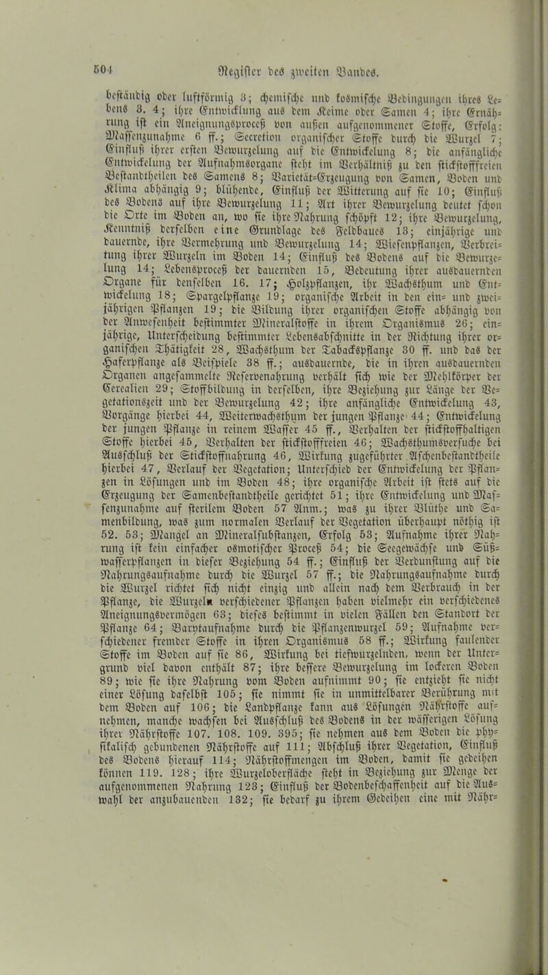 501 fffegtffcr bcd gtociten ©aitbcd. bcftänbig ober luftförmig 3; d;emifd;c unb fo6mtfd;c ©ebingungen i^ccs Se= bene 3. 4; ißre ©ntmicflung <tue bem Jteime ober ©amen 4; ißre (Srnäßs vitmj ift ein SlnciguungSffroccß non außen aufgenommener Stoffe, ©rfolg: SKaffenjuna^mc 6 ff.; Sccrctiou organifdjer Stoffe bureß tie SBurgcl 7; ©influß ifjrer erften ©etourjelung auf bic (Snttoicfelung 8; bie anfängliche ©nttoicfclimg ber 9tufnal;meorganc fteßt im ©erßältniß ju ben ftidftofffreien ©effanbtßeilen bee Samcne 8; ©arietät=(Sr}cugung oon Samen, ©oben unb dUima abhängig 9; blüßenbe, ©influß ber SBitterung auf fic 10; ©inffuß bee ©oben« auf it;rc ©eiourjclung 11; Slrt ihrer ©cnnirjclung beutet feßou bie Crte im ©oben an, too ffc ißre Slaßrung fcßößft 12; ißre ©etourjelung, dtenntniß bcrfclben eine ©runblagc bee ffclbbauc« 13; einjährige unb bauernbe, ißre ©ermeßrung unb ©etourjelung 14; SBicfenpflanjen, ©erbrei= tuug ißrer SButjeln im ©oben 14; ©iufluß bee ©ebene auf bie ©ctourje= tung 14; £cbeu«proccß ber bauernben 15, ©ebcutung ihrer auebauernten Drganc für benfelben 16. 17; ^oljvflangcn, ihr S8ad)«tßuni unb <£nt= toicfclutig 18; Soargelßflanje 19; organifd)c Slrbeit in ben ein= unb jtoci= jährigen ©flattjen 19; bie ©Übung ihrer organifeßen Stoffe abhängig oon ber Slntocfenßeit beffimmter ©iincralftoffe in ihrem Crganiemue 26; cin= jährige, Uitterfd;cibung beffimmter £cben«abfd)nitte in ber ©ießtung ihrer ot= ganifdjen ©ßätigfeit 28, SBaißetßum ber ©abadößflanje 30 ff. unb bae ber .tpaferbffanje ale ©eifpielc 38 ff.; auebauernbe, bie in ihren auebauernben Crgancn angefammclte ©eferüenaßtung oerhält ffd) toie ber SJIeßlförßcr ber (Jerealien 29; Stoffbilbung in bcrfclben, ihre ©ejicßung jur Sänge ber ©c= gefation«jeit unb ber ©etourjelung 42; ihre anfängtid)c (Snttoidclung 43, ©orgäitge hierbei 44, 3Bcitcrtoad)8tßum ber jungen ©flanjc 44; ©nttoicfelung ber jungen ©flanje in reinem SBaffer 45 ff., ©erhalten ber ffidftoffßaltigen Stoffe hierbei 45, ©erhalten ber ffiefffofffreien 46; SBacß8tßum«oerfud;e bei 2lu«fcßluß ber Stidffoffuaßrung 46, SBirfung jugefüßrter Slfcßcnbcftanbfßeile hierbei 47, ©erlauf ber ©egetation; Untcrfdffeb ber ©nftoidclung ber ©flan= jen in Söfungcn unb im ©oben 48; ihre organifeße Slrbeit iff ffet« auf bic Gfrjcugung ber Samenbcftanbthcilc gerichtet 51; ißre (Snttoidelung unb2JJaf= fenjunaßme auf ffcrilem ©oben 57 Sinnt.; toa« ju ihrer ©lütßc unb Sa= menbilbung, toa« jutn normalen ©erlauf ber ©egetation überhaupt notßig iff 52. 53; ©Jangel an ©Jincralfubffanjen, (Srfolg 53; Aufnahme ißrer fftah= rung iff fein cinfad)er o«motifd;cr ©roceß 54; bic Sccgctoädffc unb Siiß= toaffcrf'flanjen in biefer ©ejicßung 54 ff.; (Einfluß ber ©erbuitffung auf bie Slaßrungäaufnaßmc burd; bic SBurjel 57 ff.; bic ffiaßrung«aufnaßmc bureß bie SBurjct richtet ffd; nicht cingig unb allein nad; bem ©erbraud) in ber ©flattje, bie SBurjcln oerfdffebencr ©flauen ßabett oielmchr ein oerfeßiebene« Slneignungbocrmögen 63; biefe« beftimmt in oiclen fällen ben Stanbort ber ©flanjc 64; ©arhtaufnahntc burd; bic ©flanjcntourjcl 59; Slufnaßmc ocr= feßiebeuer frember Stoffe in ihren Drgani«mu« 58 ff.; SBirfung faulenbcr Stoffe im ©oben auf ffe 86, SBirfung bei tieftoutjeinben, Wenn ber Untcr= grunb oiel baoon enthält 87; ihre beffere ©cnuirjelung im loderen ©oben 89; mic ffe il;re ©aßrung oom ©oben aufnimmt 90; ffe entzieht ffc nidff einer Söfuttg bafclbff 105; ffc nimmt ffc in unmittelbarer ©erüßrung mit bem ©oben auf 106; bic Sanbßflanje fann au« Söfungcn ©äffrffoffe auf* ueßmen, maneße toaeßfen bei 9lu«f<ßluß bcö ©oben« in ber toäfferigen Söfung ißrer ©äßrftoffe 107. 108. 109. 395; ffe nehmen au« bem ©oben bic J>ßh= fffalifd; gcbunbencit Stäßrffoffc auf 111; Slbfcßluß ißrer ©egetation, Gsinßuß bc« ©oben« hierauf 114; Sffäßrffoffmcngen im ©oben, bamit ffc geheißen fönnen 119. 128; ißre SBurjclobcrfläcßc fteßt in ©cgießung jur SKenge ber aufgenommenen Staßruug 123; Einfluß ber ©obcnbefcßaffcnßcit auf bie Slug* tvaßl ber anjubauenben 132; ffe bebarf gu ißrent ©ebeißen eine mit Siäßr=