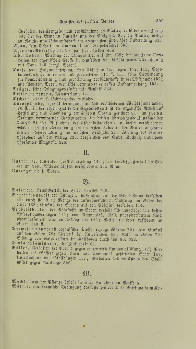 Siegifler bc8 jwcitcn ©anbcs. ©erhalten bc§ ©tengcls nad) berSlbnahmc bet Slätter, et bilbet neueBwdge 34; 2lrt bet (Stute in Slmcrifa unb bet ©falj 34. 35; bic ©lätter, roeldje ju 9iaud)s unb ©djntipftabacf am gceignctflen finb, ii)tc Buberettung 31. Dl) au, fein ©chalt am Stmmoniaf unb Salpetcrfäure 300. Dhicnen = 2Iblerflpdit, bie fpanifd)en Selber 464. Dhonbobcn, SBirfttng bet Düngemittel auf il)U 139; bic langfame Dop* bation bet organifd)cn «Stoffe in bemfelbeit 87; (Stfolg feinet ©crmifd)ung mit Sattb 145 (öcrgl. ©oben). Dorf, feine ßiifammenfebung, fein Slbforptionsoermögen 112. 113; ©ege* tationsoerfudjc in reinem unb jubereitetem lll ff. 415; feine ©erroenbung jitr (Sompoflbeteifung unb jtitSÜituug bet 9lal;rfioffe in bet 3)lifljaud)e 152; mit fdjtoerem ©oben bermifdjt oerminbert er beffeu Bufammen^ang 155. Drag er, feine Düngung8ocrfud)e mit Slefcfalf 364. Driticum repettg, ©ennirjelung 14. Dfd)erno*fein f. Scfmarjcrbe, ruffifdje. DutnipSrübe, if)te llntcrfudjung in ben t>crfdjicbencn Söadjsthuntsflabicn 20 ff.; in ber crflcn ,§älfte ber ©egetationsjeit ifi bie organifdje Slrbeitauf §erfteüung unb SluSbilbung ber äußeren Drgane gerichtet 21; im jiociten Stabium oottoiegenbe ©lattjunahme, im britten übermiegenbe Bunafymc ber Sßurjel 21 ff.; 3lufnal)me ber 2lfd)cnbeftanbtf;cilc in tiefen oerfd)icbcnen Stabien 24 ff.; ©enoenbung ber im erften Bahre in ber SBurjcl angefam* melten Diefevocnafrung im nädjficn Srüfjafr 27; SBäirfung bc§ Super* Phosphats auf ben (Srtrag 226, bc8glcid)en bon @pps, Jlocffalj unb pl)o$* Phorfautcr SWagncfta 226. lt. Un trauter, baucrnbc, ihre ©cmurjclmtg 14; geigen bieScfshaffcnheit ber Sei* ber an 245 ; 2lfd)ciianaU;fen ocrfd)iebcuct 245 2lnm. Untergrunb f. ©oben. 33. Valencia, Srud)tbartcit ber Selber bafclbfl 249. SSegetationsgeit ber SPflangen, it>r (Sinflufj auf bic Stoffbilbung berfelben 42; butd) ftc ifi bic SDZeuge ber aufnahmefähigen -Wahrung im ©oben be* bingt 138; (Sinflufj bcs ©obens auf ben Slbfcfluf) berfelben 114. ©erbreitbar feit ber Wäljvftoffc im ©oben toerhält fiel) umgefehrt wie beffeu SlbforptionSOcrmögcn 141; ton Slmmoniaf, Äali, phoSphorfauient Half, pl)o§pl)orfaitrer 2lntmoniaf=3Wagnefia 142 ; SDiittcl ju ihrer rafcheren im *8 oben 143 ff. ©enoefungsptoccfj organifdjer Stoffe erjeugt Sßärme 79; fein (Sinflufj auf ben ©oben 79; ©erlauf bei Slnwefcnheit non äbalf im ©oben 79; ©ilbung oou Salpetcrfäure im ätalfboben burd) ihn 80. 322. ©iola calantinaria, ihr Biufgehalt 61. ©ölfer, ©erhalten be8 ©oben® gegen concentrirtcSlmmoniaflöfung 147; ©er* halten beS SBaffcrS gegen einen mit Slramoniaf gefättigten ©oben 147; Unterfudjung oon StaUbiinger 157; ©erhalten bc8 Stiefftoffs bc8 Stall* miftcö gegen Kalilauge 326. 2B. 2Bad)§thum ber ©flauje bejleht in einer Bunafme an SDfaffe 6. aßärme, eine fo8mifd)c ©ebiugung beS ©flanjcnlebcns 4; SBirfung beim J?ei«