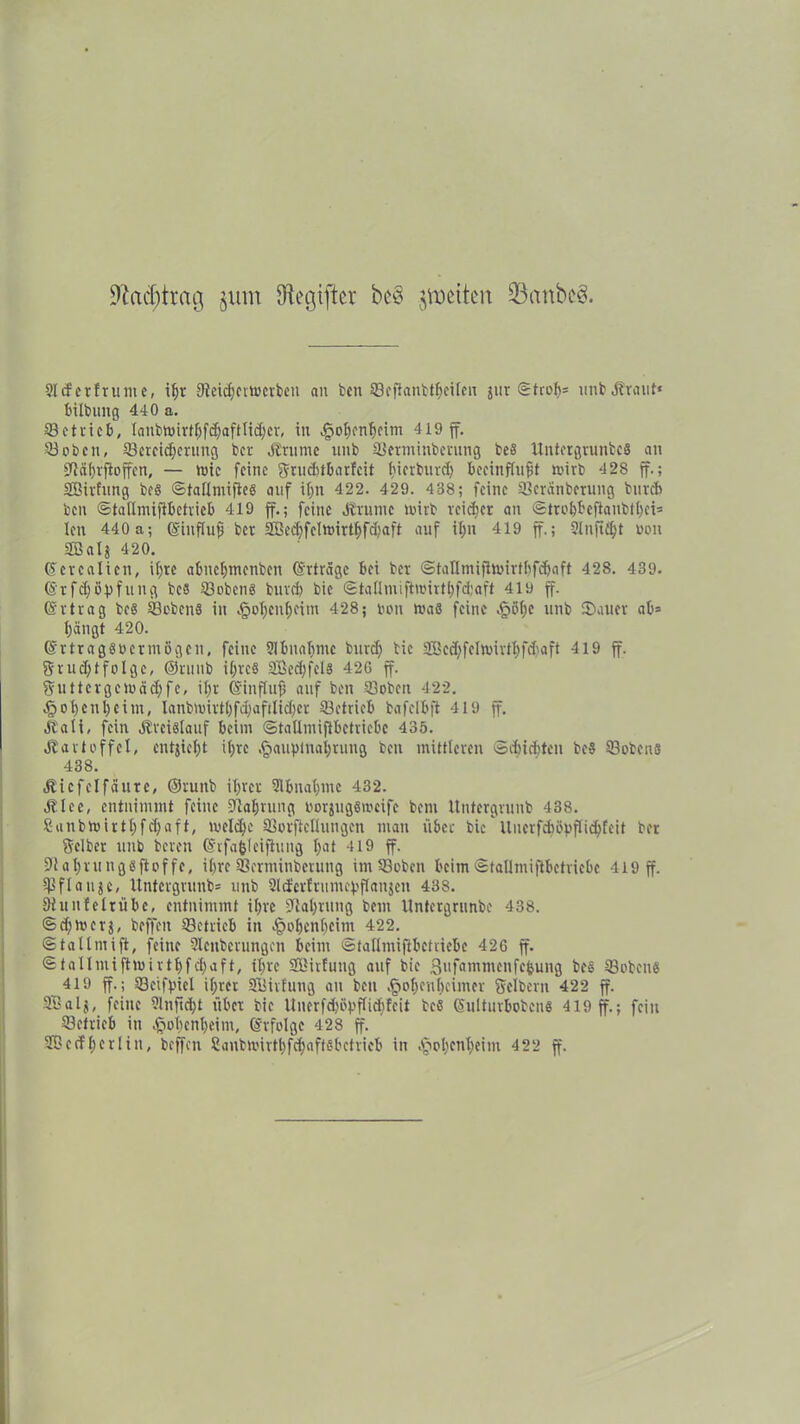 9Za$trag §um Gegiftet bc§ jmctten üBctnbeS. 2lcf erfrunte, ibr 9tetcf)ciu>cvbcn an ben ©cflanbtbetlen jur ©troli» unb .Kraut* bilbung 440 a. betrieb, Ianbwirtbfdjaftlid;er, tu ^o^cnfjfim 419 ff. ©oben, ©ereid;erung her .Krume unb ©etminberung bes Untergrunbc« an fftäbrftoffen, — wie feine Snicbtbarfcit tjierbmcf) beeinflußt wirb 428 ff.; SBirfung bes ©tallmiftc« auf itjn 422. 429. 4 38; feine ©crätiberuug bureb ben ©tallmiftbctrieb 419 ff.; feine .Krume wirb reidjer an ©trobbeftaubtbei» len 440 a; ©influß ber 3Bed)felwirt£>fc^aft auf ißn 419 ff.; ?lnftt^t x>on äßalj 420. ©crcalien, ißre abuefjmenben ©rtrage bei ber ©tallmiflwirtbfcbaft 428. 439. ©rfdjöpfung bes ©oben« bureb bic ©tallmiftwirtbfdjaft 419 ff. ©rtrag bc« ©eben« in .§of)enf)eim 428; bon was feine .§ö(;c unb Sauer ab» bängt 420. ©rtragSbcrmögen, feine ülbnabmc burd) tic 2Bcd)feIwirtl)fd)aft 419 ff. Srudjtfolge, ©runb i£>re§ SBedjfcl« 426 ff. Suttergcwäd)fe, ißr ©influfs auf ben SBoben 422. §ol>enbeim, lanbwirt£)fd;afrlidjer ©ctricb bafelbft 419 ff. .Kali, fein Kreislauf beim ©tallmiflbetriebc 435. Kartoffel, entjiebt il;re .§auptnai)rung ben mittleren ©d)icbtcn be« ©oben« 438. Kic fei fällte, ©runb ihrer Slbnabute 432. Ice, entnimmt feilte Otabuing oorjugemeifc bent Untergrunb 438. ?unbwirtbfd)aft, weld)c ©orftcllungcn man über bic Uucrfcböpflicbfeit ber Selber unb bereu ©rfafelcijlung b<it 419 ff. ffiabrungsfioffe, ihre ©erininberung im ©oben beim©tallmiftbetriebe 419 ff. ©flanke, Untergrunb» unb Sltfcrfrumepflanjen 438. 9tun!elrübc, entnimmt ihre Olabrung bem Untergritnbe 438. ©djmcrj, beffeit ©ctricb in £obenbcim 422. ©tallmift, feine Slenberungen beim ©tallmijibctriebe 426 ff. ©tallmiftwirtbfcbaft, ihre SBirfutig auf bie ßufammenfebung be« ©oben« 419 ff.; ©cifpiel il;rer Silirfung an beu .fwbcnbcinter Seibern 422 ff. SBalj, feine ?lnfid;t über bic liuerfd)öpflid)fcit be« ©ulturbobcn« 419 ff.; fein ©efrieb in ^obenbeim, ©rfolge 428 ff. Söcdberlin, beffeu ©inbwirtbfd)affebctricb in .^obenbeim 422 ff.