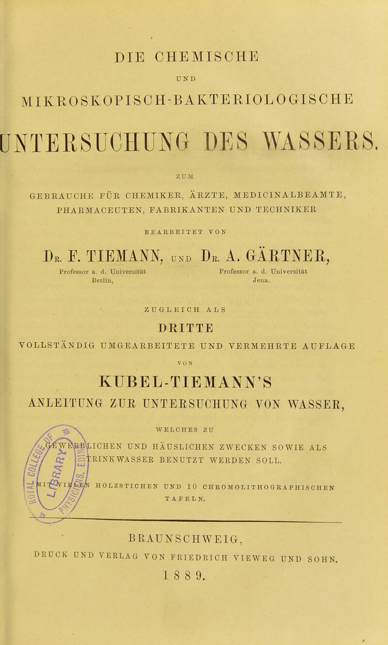 UND MIKROSKOPISCH-BAKTBEIOLOGISCHE UNTERSUCHUNG DES WASSERS. Z C M GEBEAUCHE FÜR CHEMIKEE, ÄEZTE, MEDICINALBEAMTE, PHAEMACEUTEN, FABEIKANTEN UND TECHNIKEE BEABBEITET VON Dr. f. tiemann, und De. A. aÄETNEß, Professor a. d. Universität Professor a. d. Universität Berlin, Jena. ZUGLEICH ALS DRITTE VOLLSTÄNDIG UMGEAEBBITETE UND VERMEHETE AUFLAGE VON KUBEL-TIEMANN'S ANLEITUNG ZUE UNTERSUCHUNG VON WASSER, WELCHES ZU ICHEN UND HÄUSLICHEN ZWECKEN SOWIE ALS RINKWASSER BENUTZT WERDEN SOLL. HOLZSTICHEN UND 10 CHROMOLITHOGRAPHISCHEN TAFELN. BRAUNSCHWEIG, CK UND VERLAG VON FRIEDRICH VIEWEG UND SOHN. 1 8 8 9.