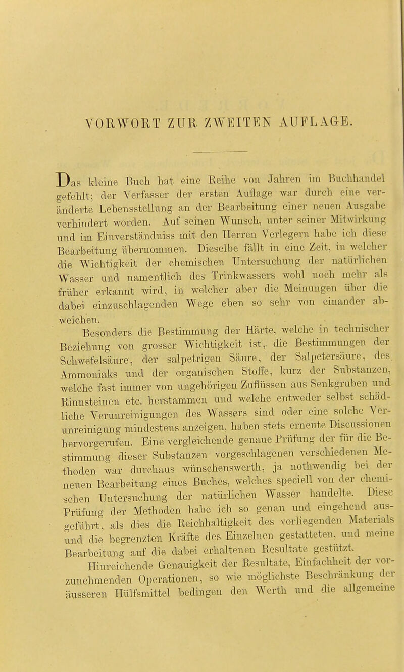 Das kleine Buch hat eine Reihe von Jahren im Buchhandel gefehlt; der Verfasser der ersten Auflage war durch eine ver- änderte Lehensstellung an der Bearbeitung einer neuen Ausgabe verhindert worden. Auf seinen Wunsch, unter seiner Mitwirkung vmd im Einverständniss mit den Herren Verlegern habe ich diese Bearbeitung übernommen. Dieselbe fällt in eine Zeit, in welcher die Wichtigkeit der chemischen Untersuchung der natürhchen Wasser und namentlich des Trinkwassers wohl noch mehr als früher erkannt wird, in welcher aber die Meinungen über die dabei einzuschlagenden Wege eben so sehr von einander ab- weichen. Besonders die Bestimmung der Härte, welche in technischer Beziehung von grosser Wichtigkeit ist,, die Bestimmungen der Schwefelsäure, der salpetrigen Säure, der Salpetersäure, des Ammoniaks und der organischen Stoffe, kurz der Substanzen, welche fast immer von ungehörigen Zuflüssen aus Senkgruben und Rinnsteinen etc. herstammen und welche entweder selbst schäd- liche Verunreinigungen des Wass^?rs sind oder eine solche Ver- unreinigung mindestens anzeigen, haben stets erneute Discussionen hervorgerufen. Eine vergleichende genaue Prüfung der für die Be- stimmung dieser Substanzen vorgeschlagenen verschiedenen Me- thoden war durchaus wünschenswerth, ja nothwendig bei der neuen Bearbeitung eines Buches, welches speciell von der chemi- schen Untersuchung der natürlichen Wasser handelte. Diese Prüfuno- der Methoden habe ich so genau und emgeheud aus- geführt, als dies die Reichhaltigkeit des vorliegenden Materials und die begrenzten Kräfte des Einzelnen gestatteten, und meine Bearbeitung auf die dabei erhaltenen Resultate gestützt. Hinreichende Genauigkeit der Resultate, Einfachheit der vor- zunehmenden Operationen, so wie möglichste Beschränkung der äusseren Hülfsmittel bedingen den Werth und die allgemeine