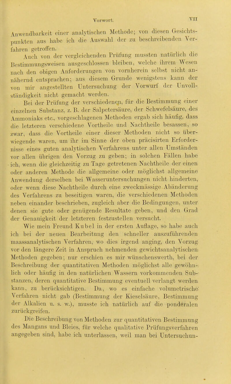 Anwendbarkeit einer analytischen Methode; von diesen Gesichts- punkten aus habe ich die Auswahl der zu beschreibenden Ver- fahren getroffen. Auch von der vergleichenden Prüfung niussten natürlich die Ik'stimmungsweisen ausgeschlossen bleiben, welche ihrem Wesen nach den obigen Anforderungen von vornherein selbst nicht an- nähernd entsprachen; aus diesem Grunde wenigstens kann der von mir angestellten Untersuchung der Vorwurf der Unvoll- ständigkeit nicht gemacht werden. Bei der Prüfung der verschiedenen, für die Bestimmung einer einzelnen Substanz, z. B. der Salpetersäure, der Schwefelsäure, des Ammoniaks etc., vorgeschlagenen Methoden ergab sich häufig, dass die letzteren verschiedene Vortheile und Nachtheile besassen, so zwar, dass die Vortheile einer dieser Methoden nicht so über- -wiegende waren, um ihr im Sinne der oben präcisirten Erforder- nisse eines guten analytischen Verfahrens unter allen Umständen vor allen übrigen den Vorzug zu geben; in solchen Fällen habe ich, wenn die gleichzeitig zu Tage getretenen Nachtheile der einen oder anderen Methode die allgemeine oder möglichst allgemeine Anwendung derselben bei Wasseruntersuchungen nicht hinderten, oder wenn diese Nachtheile durch eine zweckmässige Abänderung des Verfahrens zu beseitigen waren, die verschiedenen Methoden neben einander beschrieben, zugleich aber die Bedingungen, unter denen sie gute oder genügende Resultate geben, und den Grad der Genauigkeit der letzteren festzustellen versucht. Wie mein Freund Kübel in der ersten Auflage, so habe auch ich bei der neuen Bearbeitung den schneller auszufülirenden maassanalytischen Verfahren, wo dies irgend anging, den Vorzug vor den längere Zeit in Anspruch nehmenden gewichtsanalytischen: Methoden gegeben; nur erschien es mir wünschenswerth, bei der Beschreibung der quantitativen Methoden möglichst alle gewöhn- lich oder häufig in den natürlichen Wassern vorkommenden Sub-- stanzen, deren quantitative Bestimmung eventuell verlangt werden kann, zu berücksichtigen. Da, wo es einfache volumetrische- Verfahren nicht gab (Bestimmung der Kieselsäure, Bestimmung der Alkalien u. s. w.), musste ich natürlich auf die ponderalen zurückgreifen. Die Beschreibung von Methoden zur quantitativen Bestimmung des Mangans und Bleies, für welche qualitative Prüfungsverfahren angegeben sind, habe ich unterlassen, weil mau bei Untersuchun-