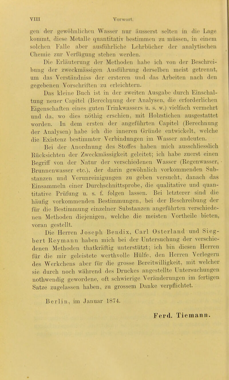 gen der gewöhnliclu'ii Wassor nur äusserst selten in (li(^ Lage kcnnmt, diese Metalle quantitativ bestimmen zu müssen, in einem solchen Falle aber ausführliche L('hrl)ücher der analytischen Chemie zur Verfügung stehen werden. Die Erläuterung der Methoden habe ich von der Beschrei- bung der zweckmässigen Ausführung derselben meist getrennt, um das Verständniss der ersteren und das Arbeiten nach den gegebenen Vorschriften zu erleichtern. Das kleine Buch ist in der zweiten Ausgabe durch Einschal- tung neuer Capitel (Berechnung der Analysen, die erforderlichen Eigenschaften eines guten Trinkwassers u. s. w.) vielfach vermehrt und da, wo dies nöthig erschien, mit Holzstichen ausgestattet worden. In dem ersten der angeführten Capitel (Berechnung der Analysen) habe ich die inneren Gründe entwickelt, welche die Existenz bestimmter Verbindungen im Wasser andeuten. Bei der Anordnung des Stoßes haben mich ausschliesslich Rücksichten der Zweckmässigkeit geleitet; ich habe zuerst einen Begriff von der Natur der verschiedenen Wasser (Regenwasser, Brunnenwasser etc.), der darin gewöhnlich vorkommenden Sub- stanzen und Verunreinigungen zu geben versucht, danach das Einsammeln einer Durchschnittsprobe, die qualitative und quan- titative Prüfung u. s. f. folgen lassen. Bei letzterer sind die häufig vorkommenden Bestimmungen, bei der Beschreibung der für die Bestimmung einzelner Substanzen angeführten verschiede- nen Methoden diejenigen, welche die meisten Vortheile bieten, voran gestellt. Die Herren Joseph Bendix, Carl üsterland und Sieg- bert Reymann haben mich bei der Untersuchung der verschie- denen Methoden thatkräftig unterstützt; ich bin diesen Herren für die mir geleistete werthvolle Hülfe, den Herren Verlegern des Werkchens aber für die grosse Bereitwilligkeit, mit w^elcher sie durch noch während des Druckes angestellte Untersuchungen nothwendig gewordene, oft schwierige Veränderungen im fertigen Satze zugelassen haben, zu grossem Danke verpflichtet. Berlin, im Januar 1874. Ferd. Tiemann.