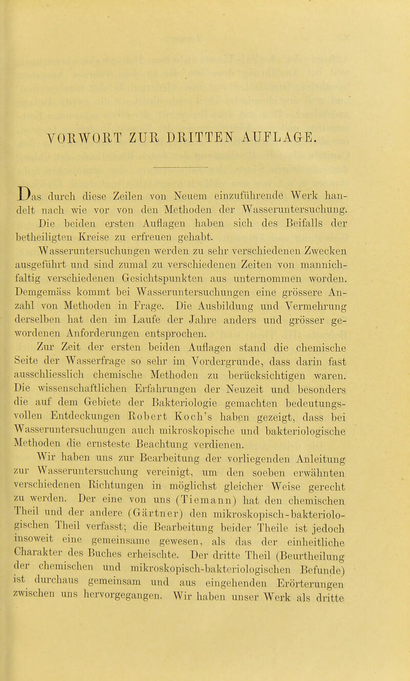 Das clurcli diese Zeilen von Neuem einzufülirencTö Werk han- delt nach wie vor von den Methoden der Wasseriintersiichung. Die beiden ersten Auflagen haben sich des Beifalls der betheiligteu Kreise zu erfreuen gehabt. Wasseruntersuchungen werden zu sehr verschiedenen Zwecken ausgeführt und sind zumal zu verschiedenen Zeiten von mannich- faltig verschiedenen Gesichtspunkten aus unternommen worden. Demgemäss kommt bei Wasseruntersuchungen eine grössere An- zahl von Methoden in Frage. Die Ausbildung und Vermehrung derselben hat den im Laufe der Jahre anders und grösser ge- wordenen Anforderungen entsprochen. Zur Zeit der ersten beiden Auflagen stand die chemische Seite der Wasserfrage so sehr im Vordergrunde, dass darin fast ausschliesslich chemische Methoden zu berücksichtigen waren. Die wissenschaftlichen Erfahrungen der Neuzeit und besonders die auf dem Gebiete der Bakteriologie gemachten bedeutungs- vollen Entdeckungen Robert Koch's haben gezeigt, dass bei Wasseruntersuchungen auch mikroskopische und bakteriologische Methoden die ernsteste Beachtung verdienen. Wir haben uns zur Bearbeitung der vorliegenden Anleitung zur Wasseruntersuchung vereinigt, um den soeben erwähnten verschiedenen Richtungen in möglichst gleicher Weise gerecht zu werden. Der eine von uns (Tiemann) hat den chemischen Theil und der andere (Gärtner) den mikroskopisch-bakteriolo- gischen Theil verfasst; die Bearbeitung beider Theile ist jedoch insoweit eine gemeinsame gewesen, als das der einheitliche Charakter des Buches erheischte. Der dritte Theil (Beurtheilung der chemischen und mikroskopisch-bakteriologischen Befunde) ist durchaus gemeinsam und aus eingehenden Erörterungen zwischen uns hervorgegangen. Wir haben unser Werk als dritte