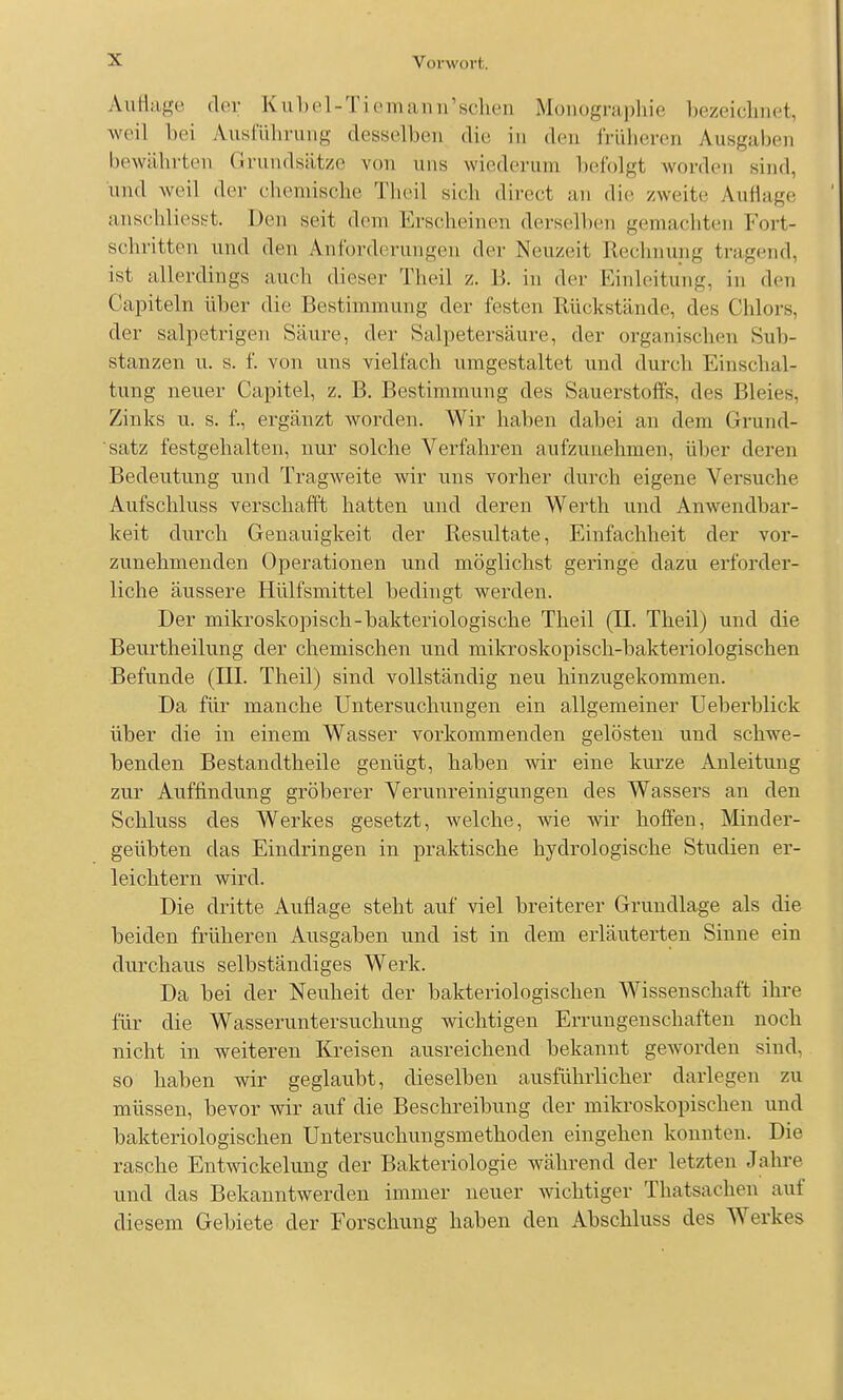 AuHiige der Ku1)el-Ti(Mnaiui'sclieu Monogrii])hie hezeiclinet, weil bei Ausrüliriiiig desselben die in den iViibereri Ausgaben bewäbrten Grundsiitzo von uns wiederum befolgt worden sind, und weil der chemische Theil sich direct an die zweite Auflage anschliesst. Den seit dem Erscheinen derselben gemachten Fort- schritten und den Anforderungen der Neuzeit Rechnung tragend, ist allerdings auch dieser Theil z. B. in der Einleitung, in den Capiteln über die Bestimmung der festen Rückstände, des Chlors, der salpetrigen Säure, der Salpetersäure, der organischen Sub- stanzen u. s. f. von uns vielfach umgestaltet und durch Einschal- tung neuer Capitel, z. B. Bestimmung des Sauerstoffs, des Bleies, Zinks u. s. f., ergänzt worden. Wir haben dabei an dem Grund- satz festgehalten, nur solche Verfahren aufzunehmen, über deren Bedeutung und Tragweite wir uns vorher durch eigene Versuche Aufschluss verschafft hatten und deren Werth und Anwendbar- keit durch Genauigkeit der Resultate, Einfachheit der vor- zunehmenden Operationen und möglichst geringe dazu erforder- liche äussere Hülfsmittel bedingt werden. Der mikroskopisch-bakteriologische Theil (II. Theil) und die Beurtheilung der chemischen und mikroskopisch-bakteriologischen Befunde (III. Theil) sind vollständig neu hinzugekommen. Da füi' manche Untersuchungen ein allgemeiner Ueberblick über die in einem Wasser vorkommenden gelösten und schwe- benden Bestandtheile genügt, haben wir eine kurze Anleitung zur Auffindung gröberer Verunreinigungen des Wassers an den Schluss des Werkes gesetzt, welche, wie wir hoffen, Minder- geübten das Eindringen in praktische hydrologische Studien er- leichtern wird. Die dritte Auflage steht auf viel breiterer Grundlage als die beiden früheren Ausgaben und ist in dem erläuterten Sinne ein durchaus selbständiges Werk. Da bei der Neuheit der bakteriologischen Wissenschaft ihi-e für die Wasseruntersuchung wichtigen Errungenschaften noch nicht in weiteren Kreisen ausreichend bekannt geworden sind, so haben wir geglaubt, dieselben ausführlicher darlegen zu müssen, bevor wir auf die Beschreibung der mikroskopischen und bakteriologischen Untersuchungsmethoden eingehen konnten. Die rasche Entwickelung der Bakteriologie während der letzten Jahre und das Bekanntwerden immer neuer wichtiger Thatsachen auf diesem Gebiete der Forschung haben den Abschluss des Werkes
