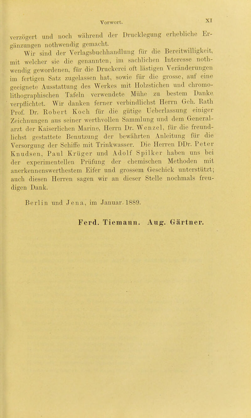 verzögert und noch während der Drucklegung erhehliche Er- gänzungen nothwendig gemacht. Wir sind der Verlagsbuchhandlung für die Bereitwilligkeit, mit welcher sie die genannten, im sachlichen Interesse noth- wendig gewordenen, für die Druckerei oft lästigen Veränderungen im fertigen Satz zugelassen hat, sowie für die grosse, auf eine geeignete Ausstattung des Werkes mit Holzstichen und chromo- lithograpliischen Tafeln verwendete Mühe zu bestem Danke verptiichtet. Wir danken ferner verbindlichst Herrn Geh. Rath Prof. Dr. Robert Koch für die gütige Ueberlassung einiger Zeichnungen aus seiner werthvollen Sammlung und dem General- arzt der Kaiserlichen Marine, Herrn Dr. Wenzel, für die freund- lichst gestattete Benutzung der bewährten Anleitung für die Versorgung der Schiffe mit Trinkwasser. Die Herren DDr. Peter Knudsen, Paul Krüger und Adolf Spilker haben uns bei der experimentellen Prüfung der chemischen Methoden mit anerkennenswerthestem Eifer und grossem Geschick unterstützt; auch diesen Herren sagen wir an dieser Stelle nochmals freu- digen Dank. Berlin und Jena, im Januar. 1889. Ferd. Tiemaiin. Aug. Gärtner.