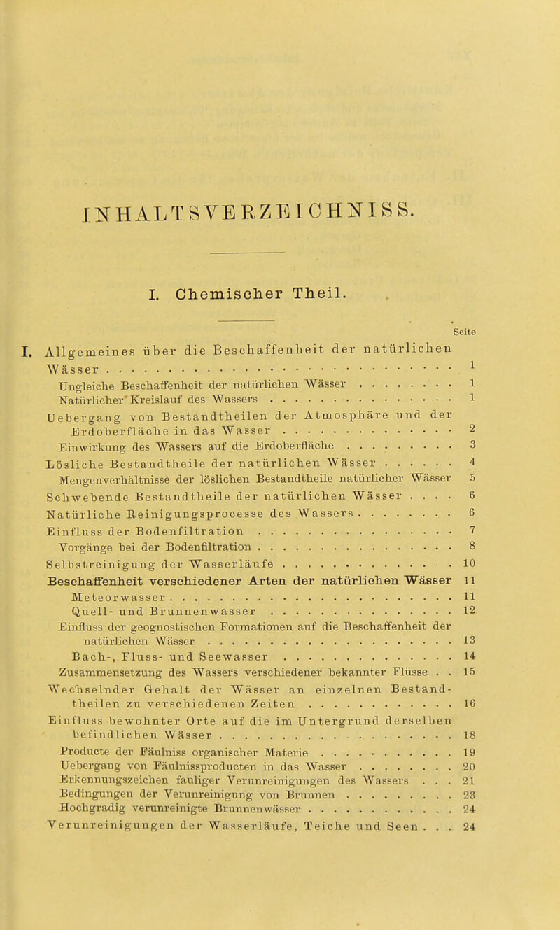 INHALT SVERZEICHNI SS. I. Chemisclier Theil. Seite I. Allgemeines über die Bescliaffenlieit der natürlichen Wässer ^ Uneleiche Beschaffenheit der natürlichen Wässer 1 Natürlicher'Kreislauf des Wassers l Uehergang von Bestandtheilen der Atmosphäre und der Erdoherfläche in das Wasser 2 Einwirkung des Wassers auf die Erdoherfläche 3 Lösliche Bestandtheile der natürlichen Wässer 4 Mengenverhältnisse der löslichen Bestandtheile natürlicher Wässer 5 Schwebende Bestandtheile der natürlichen Wässer .... 6 Natürliche Eeinigungsprocesse des Wassers 6 Einfluss der Bodenfiltration 7 Vorgänge bei der Bodenfiltration 8 Selbstreinigung der Wasserläufe 10 Besehaffenlieit versehiedener Arten der natürlichen Wässer 11 Meteorwasser 11 Quell- und Brunnenwasser 12 Einfluss der geognostischeu Formationen auf die Beschaffenheit der natürlichen Wässer 13 Bach-, Fluss- und Seewasser 14 Zusammensetzung des Waasers verschiedener bekannter Flüsse . . 15 Wechselnder Gehalt der Wässer an einzelneii Bestand- theilen zu verschiedenen Zeiten 16 Einfluss bewohnter Orte auf die im Untergrund derselben befindlichen Wässer 18 Producte der Päulniss organischer Materie 19 Uehergang von Fäulnissproducten in das Wasser 20 Ei-kennungszeichen fauliger Verunreinigungen des Wassers ... 21 Bedingungen der Verunreinigung von Brunnen 23 Hochgradig verunreinigte Brunnenwässer 24 Verunreinigungen der Wasserläufe, Teiche und Seen ... 24