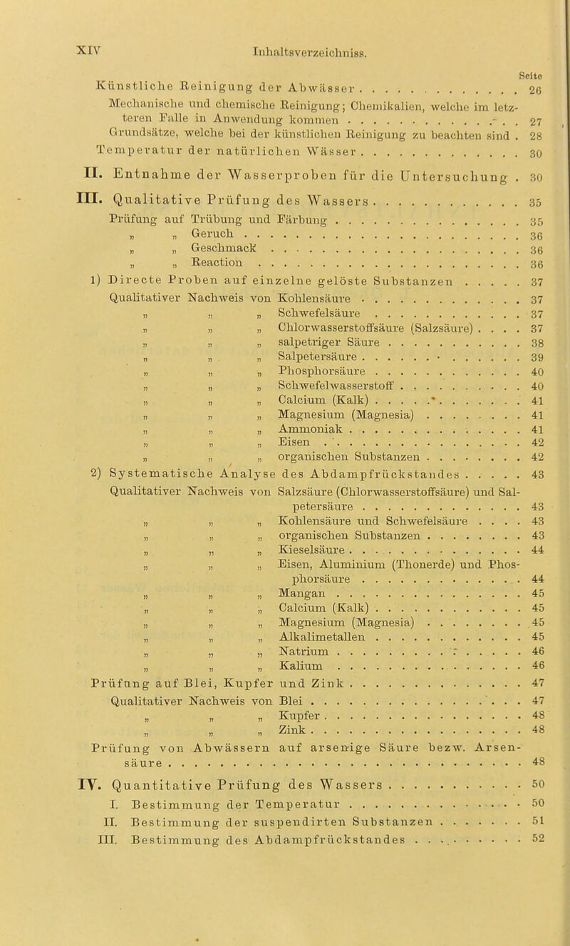 Seite Künstliche Reinigung der Abwässer 26 Meclianisclie tind chemische Reinigung; Chemikalien, welche im letz- teren Falle in Anwendung kommen - . . 27 Grundsätze, welche bei der kiinstliclieu Reinigung zu beachten sind . 28 Temperatur der natürlichen Wässer 30 II. Entnahme der Wasserprobeu für die Untersuchung . 30 III. Qualitative Prüfung des Wassers 35 Prüfung auf Trübung und Färbung 35 Geruch 36 „ „ Geschmack 36 „ „ Reaction 36 1) Directe Proben auf einzelne gelöste Substanzen 37 QuaUtativer Nachweis von Kohlensäure 37 „ „ „ Schwefelsäure 37 n I) n Chlorwasserstoffsäure (Salzsäure) .... 37 „ „ „ salpetriger Säure 38 „ „ „ Salpetersäure • 39 „ „ „ Phosphorsäure 40 „ „ „ Schwefelwasserstoff 40 „ „ „ Calcium (Kalk) • 41 n „ „ Magnesium (Magnesia) 41 „ „ „ Ammoniak 41 „ „ „ Eisen . ' 42 „ „ „ organischen Substanzen 42 2) Systematische Analyse des Abdampfrückstandes 43 Qualitativer Nachweis von Salzsäure (Chlorwasserstoflfsäure) und Sal- IDetersäure 43 „ „ „ Kohlensäure und Schwefelsäure .... 43 „ „ „ organischen Substanzen 43 „ „ „ Kieselsäure 44 „ „ „ Eisen, Aluminium (Thonerde) und Phos- phorsäure 44 „ „ „ Mangan 45 „ „ „ Calcium (Kalk) 45 „ „ „ Magnesium (Magnesia) 45 „ „ „ Alkalimetallen 45 „ „ „ Natrium . 46 „ „ „ Kalium 46 Prüfung auf Blei, Kupfer und Zink 47 Qualitativer Nachweis von Blei 47 „ n « Kupfer 48 „ Zink 48 Prüfung von Abwässern auf arsendge Säure bezw. Arsen- säure 48 IV. Quantitative Prüfung des Wassers 50 I. Bestimmung der Temperatur 50 II. Bestimmung der suspendirten Substanzen 51 III. Bestimmung des Abdampfrückstandes . . 52