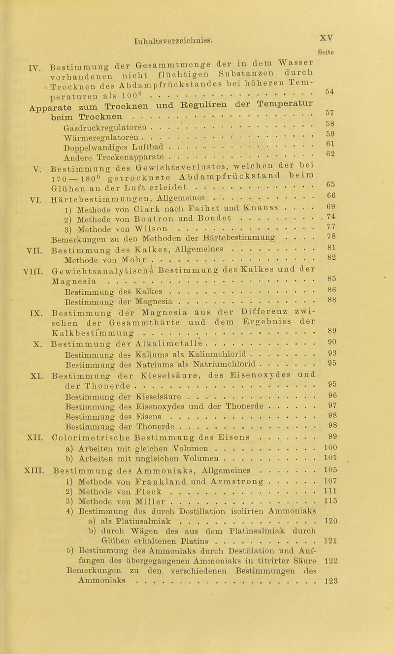 Seite IV Bestimmung der Gesammtmenge der in dem Wasser vorhandenen nicht flüchtigen Suhstanzen durch -Trocknen des Abdampfrückstandes bei höheren Tem- peraturen als 100° Apparate zum Trocknen und Beguliren der Temperatur beim Trocknen Gasdruckregulatoreu ^° Wärmeregulatoreu Doppelwandiges Luftbad °^ Andere Trockenapparate [ V. Bestimmung des Gewichtsverlustes, welchen der bei 1 70 — 180 getrocknete Ab d a mp f r ü ck s t a n d beim Glühen an der Luft erleidet 6^ VI Härtebestimmungen, Allgemeines 66 1) Methode von Clark nach Faihst und Knauss .... 69 2) Methode von Boutron und Boudet 74 3) Methode von Wilson . • • * • Bemerkungen zu den Methoden der Härtebestimmung .... 78 Vn. Bestimmung des Kalkes, Allgemeines 81 Methode von Mohr .^2 VIIL Gewichtsaualytischö Bestimmung des Kalkes und der Magnesia Bestimmung des Kalkes 86 Bestimmung der Magnesia 88 IX. Bestimmung der Magnesia aus der Differenz zwi- schen der Gesammthärte und dem Ergebniss der Kalkbestimmung 89 X. Bestimmung der Alkalimetalle 90 Bestimmung des Kaliums als Kaliumchlorid 93 Bestimmung des Natriums als Natriumchlorid 95 XI. Bestimmung der Kieselsäure, des Eisenoxydes und der Thonerde 95 Bestimmung der Kieselsäure 96 Bestimmung des Eisenoxydes und der Thonerde 97 Bestimmung des Eisens 98 Bestimmung der Thonerde 98 XII. Colorimetrische Bestimmung des Eisens 99 a) Arbeiten mit gleichen Volumen 100 b) Arbeiten mit ungleichen Volumen 101 Xin. Bestimmung des Ammoniaks, Allgemeines 105 1) Methode von Erankland und Armstrong 107 2) Methode von Eleck III 3) Methode von Miller 115 4) Bestimmung des durch Destillation isolirten Ammoniaks a) als Platin Salmiak 120 b) durch Wägen des aus dem Platinsalmiak dui'ch Glühen erhaltenen Platins 121 5) Bestimmung des Ammonialis durch DestUlation und Auf- fangen des übergegangenen Ammoniaks in titrirter Säure 122 Bemerkungen zu den verschiedenen Bestimmungen des Ammoniaks 123