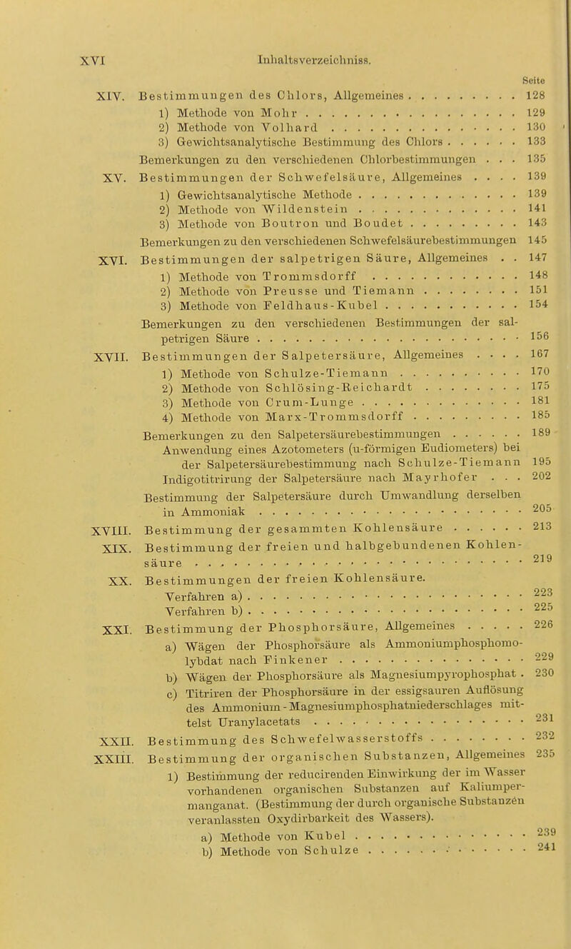 Seite XIV. Bestimmungen des Chlors, Allgemeines 128 1) Methode von Mohr 129 2) Methode von Volhard 130 3) Gewichtsanalytische Bestimmung des Chlors 133 Bemerkungen zu den verschiedenen Chlorbestimmungen ... 135 XV. Bestimmungen der Schwefelsäure, Allgemeines .... 139 1) Grewichtsanalytische Methode 139 2) Methode von Wildenstein 141 3) Methode von Boutron und Boudet 143 Bemerkungen zu den verschiedenen Schwefelsäurebestimmungen 145 XVI. Bestimmungen der salpetrigen Säure, Allgemeines . . 147 1) Methode von Trommsdorff 148 2) Methode von Preusse und Tiemann 151 3) Methode von Feldhaus-Kubel 154 Bemerkungen zu den verschiedenen Bestimmungen der sal- petrigen Säure 156 XVII. Bestimmungen der Salpetersäure, Allgemeines .... 167 1) Methode von Schulze-Tiemann 170 2) Methode von Schlösing-Eeichardt 175 3) Methode von Crum-Lunge 181 4) Methode von Marx-Trommsdorff 185 Bemerkungen zu den Salpetersäurebestimmungen 189 Anwendung eines Azotometers (u-förmigen Eudiometers) bei der Salpetersäurebestimniung nach Schulze-Tiemann 195 Indigotitrirung der Salpetersäure nach Mayrhofer . - . 202 Bestimmung der Salpetersäure durch Umwandlung derselben in Ammoniak 205 XVIII. Bestimmung der gesammten Kohlensäure 213 XIX. Bestimmung der freien und halbgebundenen Kohlen- säure . XX. Bestimmungen der freien Kohlensäure. Verfahren a) 223 Verfahren b) 225 XXI. Bestimmung der Phosphorsäure, Allgemeines 226 a) Wägen der Phosphorsäure als Ammoniumphosphomo- lybdat nach Finkener 229 b) Wägen der Phosphorsäure als Maguesiumpyrophosphat . 230 c) Titriren der Phosphorsäure in der essigsauren Auflösung des Ammonium-Magnesiumphosphatniederschlages mit- telst Uranylacetats 231 XXII. Bestimmung des Schwefelwasserstoffs 232 XXIII. Bestimmung der organischen Substanzen, Allgemeines 235 1) Bestimmung der reducirenden Einwirkung der im Wasser vorhandenen organischen Substanzen auf Kaliumper- manganat. (Bestimmung der durch orgauische Substanzen veranlassten Oxydirbarkeit des Wassers). a) Methode von Kübel 239 b) Methode von Schulze •■ 241