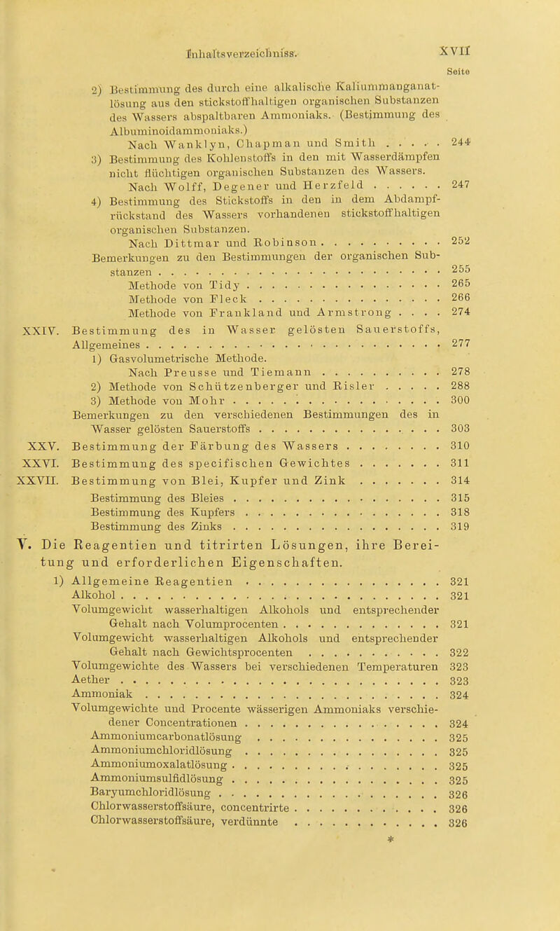 Seito 2) liestimmung des durch eine alkaliaclie Kal'iunimanganat- lösung aus den stickstoffhaltiger) organischen Substanzen des Wassers abspaltbaren Ammoniaks. (Bestimmung des Albuminoidammouiaks.) Nach Wanklyn, Chapman und Smith . . . .■ . 244 3) Bestimmung des Kohlenstoffs in den mit Wasserdärapfen nicht flüchtigen organischen Substanzen des Wassers. Nach Wolff, Degener und Herzfeld 247 4) Bestimmung des Stickstoffs in den in dem Abdampf- rückstand des Wassers vorhandenen stickstoffhaltigen oi'ganischen Substanzen. Nach Dittmar und Eobinson 252 Bemerkungen zu den Bestimmungen der organischen Sub- stanzen ^^^ Methode von Tidy 265 Methode von Fleck 266 Methode von Frankland und Armstrong .... 274 XXIV. Bestimmung des in Wasser gelösten Sauerstoffs, Allgemeines 277 1) Gasvolumetrische Methode. Nach Preusse und Tiemann 278 2) Methode von Schützenberger und Eisler 288 3) Methode von Mohr 300 Bemerkungen zu den verschiedenen Bestimmungen des in Wasser gelösten Sauerstoffs 303 XXV. Bestimmung der Färbung des Wassers 310 XXVI. Bestimmung des specifischen Gewichtes 311 XXVII. Bestimmung von Blei, Kupfer und Zink 314 Bestimmung des Bleies 315 Bestimmung des Kupfers 318 Bestimmung des Zinks 319 V. Die Eeagentien und titrirten Lösungen, ihre Berei- tung und erforderliclien Eigenschaften. 1) Allgemeine Eeagentien 321 Alkohol 321 Volumgewicht wasserhaltigen Alkohols nnd entsprechender Gehalt nach Volumprocenten 321 Volumgewicht wasserhaltigen All^ohols und entsprechender Gehalt nach Gewichtsprocenten 322 Volumgewichte des Wassers bei verschiedenen Temperaturen 323 Aether 323 Ammoniak 324 Volumgewichte und Procente wässerigen Ammoniaks verschie- dener Concentrationen 324 Ammoniumcarbonatlösung 325 Ammoniumchloridlösung 325 Ammoniumoxalatlösung 325 Ammoniumsulfidlösung 325 Bai-yumchloridlösung 326 Chlorwasserstoffsäure, concentrii-te 326 Chlorwasserstoffsäure, verdünnte 326 *