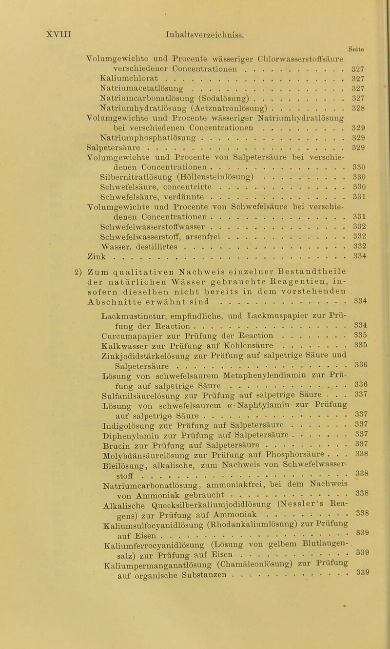 Seite Volumgewichte uod Prooente wässeriger Clilorwasserstoft'säure verscliiedener Conceutratiouen 327 Kaliumclilorat 327 Natriumacetatlösung 327 Natriumcarbouatlösuiig (Sodalösung) 327 Natriumhydratlösuug (Aetznatronlösung) 328 Volumgewiclite und Procente wässeriger Natriumliydratlösuug bei verschiedenen Concentrationen 329 Natriumphosphatlösung 329 Salpetersäure 329 Yolumgewichte und Procente von Salpetersäure bei verschie- denen Concentrationen 330 Silbernitratlösung (Höllensteinlösung) 330 Schwefelsäure, concentrirte 330 Schwefelsäure, verdünnte 331 Yolumgewichte und Procente von Schwefelsäure bei verschie- denen Concentrationen 331 SchwefelwasserstofFwasser ■ 332 Schwefelwasserstolf, arsenfrei 332 Wasser, destillirtes 332 Zink 334 2) Zum qualitativen Nachweis einzelner Bestandtheile der natürlichen Wässer gebrauchte Eeagentien, in- sofern dieselben nicht bereits in dem vorstehenden Abschnitte erwähnt sind 334 Lackmustinctur, empfindliclie, und Lackmuspapier zur Prü- fung der Eeaction 334 Curcumapapier zur Prüfung der Eeaction 335 Kalkwasser zur Prüfung auf Kohlensäure 335 Zinkjodidstärkelösung zur Prüfung auf salpetrige Säure und Salpetersäure 336 Lösung von schwefelsaurem Metaphenylendiamin zur Prü- fung auf salpetrige Säure • • 336 Sulfanilsäurelösung zur Prüfung auf salpetrige Säure ... 337 Lösung von schwefelsaurem «- Naphtylamin zur Prüfung auf salpetrige Säure 337 ludigolösung zur Prüfung auf Salpetersäure 337 Diphenylamin zur Prüfung auf Salpetersäure 337 Brucin zur Prüfung auf Salpetersäure 337 Molybdänsäurelösung zur Prüfung auf Phosphorsäure . . . 338 Bleilösung, alkalische, zum Nachweis von Schwefelwasser- stoff .338 Natriumcarbonatlösung, ammoniakfrei, bei dem Nachweis von Ammoniak gebraucht 338 Alkalische Quecksilberkaliumjodidlösung (Nessler's Eea- gens) zur Prüfung auf Ammoniak 338 Kaliumsulfocyanidlösung (Ehodankaliumlösung) zur Prüfung auf Eisen Kaliumferrocyanidlösung (Lösung von gelbem Blutlaugen- salz) zur Prüfung auf Eisen 339 KaUumpermanganatlösung (Chamäleonlösung) zur Prüfung auf organische Substanzen 339