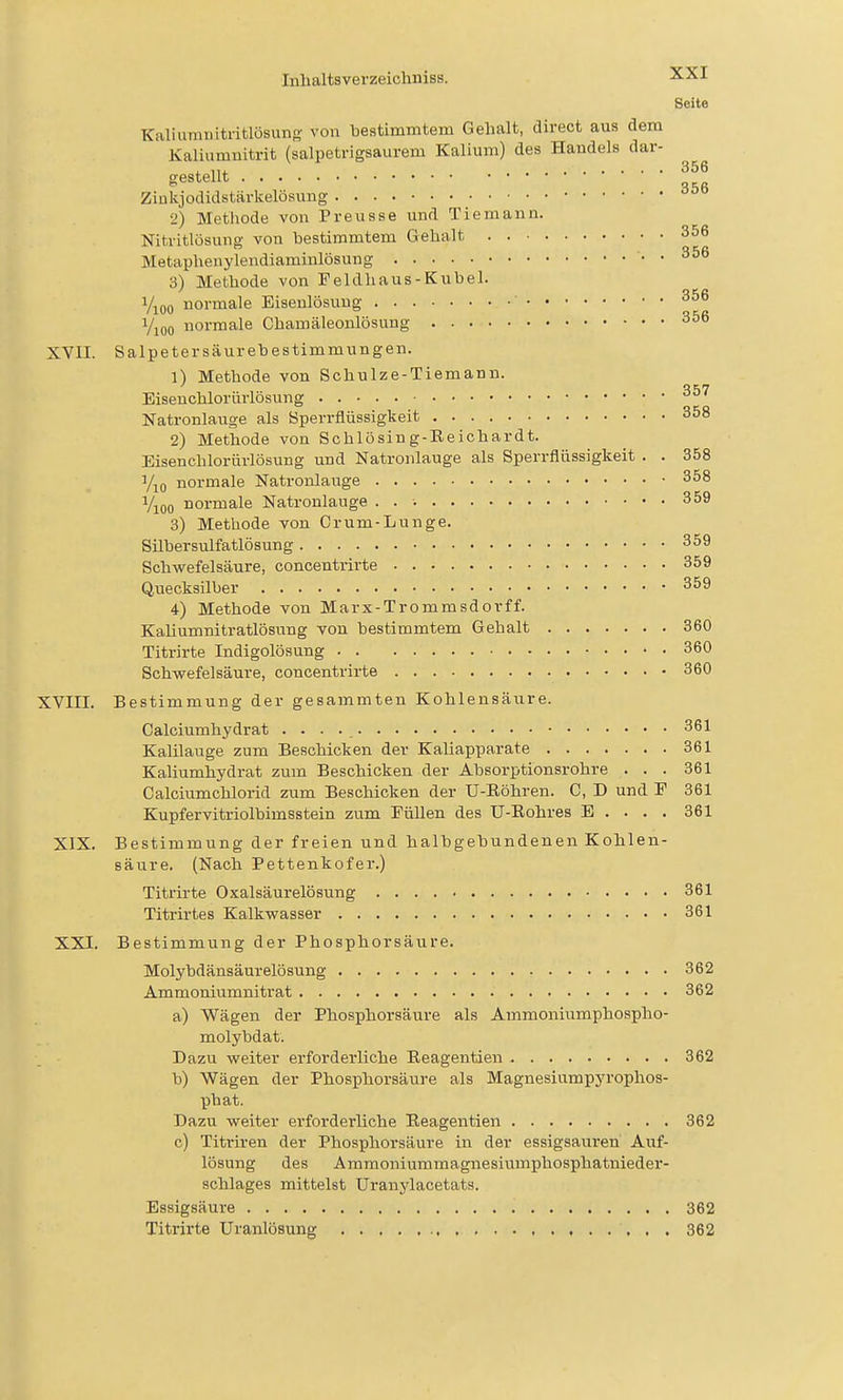 Seite Kaliurauitritlüsuno- von bestimmtem Gehalt, direct aus dem Kaliumnitrit (salpetrigsaurem Kalium) des Handels dar- gestellt Ziukjodidstärkelösung 2) Methode von Preusse und Tie mann. Nitritlösung von bestimmtem Gehalt 356 Metaphenylendiaminlösung 356 3) Methode von Feldliaus - Kübel. i/j^oo normale Eisenlösuug • 356 Yioo normale Chamäleonlösung 356 XVII. Salpeter säur ehe Stimmungen. 1) Methode von Schulze-Tiemann. Eiseuchlorürlösung 357 Natronlauge als Sperrflüssigkeit 358 2) Methode von Schlösing-Reichardt. Eisenchlorürlösung und Natronlauge als Sperrflüssigkeit . . 358 Vio normale Natronlauge 358 Vioo normale Natronlauge . . •. 359 3) Methode von Crum-Lunge. Silbersulfatlösung 359 Schwefelsäure, concentrirte 359 Quecksilber 359 4) Methode von Marx-Trommsdorff. KaUumnitratlösung von bestimmtem Gehalt 360 Titrirte Indigolösung 360 Schv^efelsäure, concentrirte 360 XVIII. Bestimmung der gesammten Kohlensäure. Calciumhydrat 361 Kalilauge zum Beschicken der Kaliapparate 361 Kaliumhydrat zum Beschicken der Absorptionsrohre ... 361 Calciumchlorid zum Beschicken der U-Eöhren. C, D und P 361 Kupfervitriolbimsstein zum Füllen des U-Eohres E . . . . 361 XIX. Bestimmung der freien und halbgebundenen Kohlen- säure. (Nach Pettenkofer.) Titrirte Oxalsäurelösung 361 Titrirtes Kalkwasser 361 XXI. Bestimmung der Phosphorsäure. Molybdänsäurelösung 362 Ammoniumnitrat 362 a) Wägen der Phosphorsäure als Ammoniumphospho- molybdat. Dazu weiter erforderliche Eeagentien 362 b) Wägen der Phosphorsäure als Magnesiumpyrophos- phat. Dazu weiter erforderliche Eeagentien 362 c) Titriren der Phosphorsäure in der essigsauren Auf- lösung des Ammoniummagnesiumphosphatnieder- schlages mittelst Uranylacetats. Essigsäure 362 Titrirte Uranlösung 362