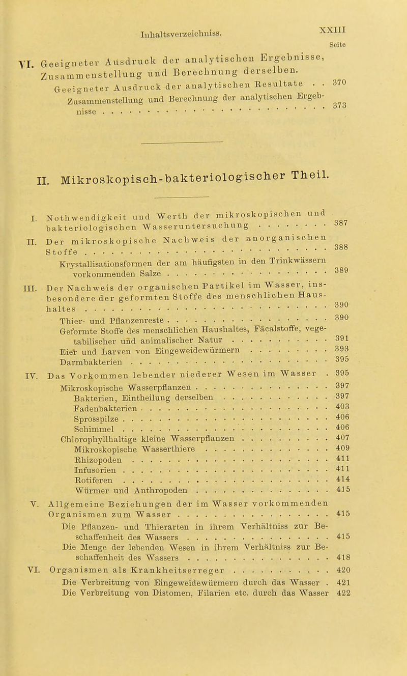 Scito VI Geeigneter Ausdruck der analytischen Ergebnisse, Zusammenstellung und Berechnung derselben. Geeigneter Ausdruck der analytischen Eesultate . . 370 ZusammensteUuug und Bereclunmg der analytischen Ergeh- 010 nisse IL Mikroskopisch-bakteriologischer Theil. I. Nothwendigkeit und Werth der mikroskopischen und bakteriologischen Wasseruntersuchung II Der mikroskopische Nachweis der anorganischen Stoffe Krystallisationsformen der am häufigsten in den Trinkwässern vorkommenden Salze III. Der Nachweis der organischen Partikel im Wasser, ins- hesondereder geformten Stoffe des menschlichen Haus- ,1, 390 haltes Thier- und Pflanzenreste 39° Geformte Stoffe des menschlichen Haushaltes, Fäcalstoffe, vege- tahiUscher uüd animalischer Natur 391 Eiel- und Larven von Eingeweidewürmern 393 Darmhakterien 395 IV. Das Vorkommen lehender niederer Wesen im Wasser . 395 Mikroskopische Wasserpflanzen 397 Bakterien, Eintheiluug derselben 397 Fadenhakterien 403 Sprosspilze Schimmel 406 Chiorophy 11haltige kleine Wasserpflanzen 407 Mikroskopische Wasserthiere 409 Ehizopoden 411 Infusorien 411 Eotiferen 414 Würmer und Anthropoden 415 V. Allgemeine Beziehungen der im Wasser vorkommenden OrganismenzumWasser 415 Die Pflanzen- und Thierarten in ihrem Verhältniss zur Be- schaffenheit des Wassers 415 Die Menge der lebenden Wesen in ihrem Verhältniss zur Be- schaflfenheit des Wassers 418 VI. Organismen als Krankheitserreger 420 Die Verbreitung von Eingeweidewürmern durch das Wasser . 421 Die Verbreitung von Distomen, Filarien etc. durch das Wasser 422