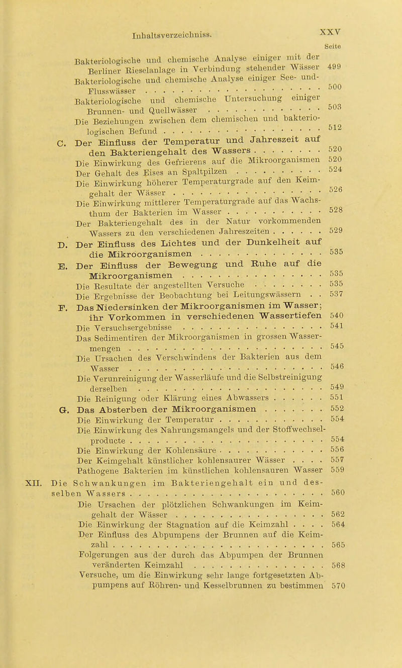 Seite Bakteriologische und chemische Analyse einiger mit der Berliner Eieselaulage in Verbindung stehender Wasser 499 Bakteriologische und chemische Analyse einiger See- und- Plusswässer .' ' Bakteriologische und chemische Untersuchung emiger Brunnen- und Quellwässer • Die Beziehungen zwischen dem chemischen und bakterio- logischen Befund C. Der Einfluss der Temperatur und Jahreszeit auf den Bakteriengehalt des Wassers 520 Die Einwirkung des Gefrierens auf die Mikroorganismen 520 Der Gehalt des Eises an Spaltpilzen • • 524 Die Einwirkung höherer Temperaturgrade auf den Keim- gehalt der Wässer ^-^ Die Einwirkung mittlerer Temperaturgrade auf das Wachs- thum der Bakterien im Wasser 528 Der Bakteriengehalt des in der Natur vorkommenden Wassers zu den verschiedenen Jahreszeiten 529 D. Der Einfluss des Lichtes und der Dunkelheit auf die Mikroorganismen 535 E. Der Einfluss der Bewegung und Ruhe auf die Mikroorganismen 535 Die Eesultate der angestellten Versuche 535 Die Ergebnisse der Beobachtung bei Leitungswässern . . 537 P. Das Niedersinken der Mikroorganismen im Wasser; ihr Vorkommen in verschiedenen Wassertiefen 540 Die Versuchsergebnisse 541 Das Sedimentiren der Mikroorganismen in grossen Wasser- mengen Die Ursachen des Verschvsdndens der Bakterien aus dem Wasser 546 Die Verunreinigung der Wasserläufe und die Selbstreinigung derselben 549 Die Eeinigung oder Klärung eines Abwassers 551 a. Das Absterben der Mikroorganismen 552 Die Einwirkung der Temperatur 554 Die Einwirkung des Nahrungsmangels und der Stoffwechsel- producte 554 Die Einwirkung der Kohlensäure 556 Der Keimgehalt künstlicher kohlensaurer Wässer .... 557 Pathogene Bakterien im künstlichen kohlensauren Wasser 559 XII. Die Schwankungen im Bakteriengelialt ein und des- selben Wassers 560 Die Ursachen der plötzlichen Schwankungen im Keim- gehalt der Wässer 562 Die Einwii'kung der Stagnation auf die Keimzahl .... 564 Der Einfluss des Abpumpens der Brunnen auf die Keim- zahl 565 Folgerungen aus der durch das Abpumpen der Brunnen veränderten Keimzahl 568 Versuche, um die Einwirkung sehr lauge fortgesetzten Ab- pumpens auf Röhren- und Kesselbrunnen zu bestimmen 570