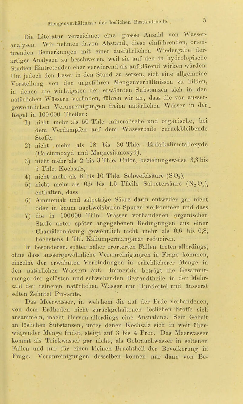 Meugenvei-hältuisse der lösliolieu Bestamltbeile. 0 Die Literatur verzeichnet eine grosse Anzahl von Wasser- aualysen. Wir nehmen davon Abstand, diese einführenden, orien- tireudeu Bemerkungen mit einer ausführlichen Wiedergabe der- artiger Analysen zu beschweren, weil sie auf den in hydrologische Studien Eintretenden eher verwirrend als aufklärend wirken Avürden. Um jedoch den Leser in den Stand zu setzen, sich eine allgemeine Vorstellung von den ungefähren Mengenverhältnissen zu bilden, in denen die wichtigsten der erwähnten Substanzen sich in den natürlichen Wässern vorfinden, führen wir au, dass die von ausser- gewölnilichen Verunreinigungen freien natürlichen Wässer in der. Regel in 100 000 Theilen: 1) nicht mehr als 50 Thle. mineralische und organische, bei dem Verdampfen auf dem Wasserbade zurückbleibende Stoffe, 2) nicht mehr als 18 bis 20 Thle. Erdalkalimetalloxyde (Calciumoxyd und Magnesiumoxyd), 3) nicht mehr als 2 bis 3 Thle. Chlor, beziehungsweise 3,3 bis 5 Thle. Kochsalz, 4) nicht mehr als 8 bis 10 Thle. Schwefelsäure (SO3), 5) nicht mehr als 0,5 bis 1,5 Tlleile Salpetersäure (ISTg O5), enthalten, dass 6) Ammoniak und salpetrige Säure darin entweder gar nicht oder in kaum nachweisbaren Spuren vorkommen und dass 7) die in 100000 Thln. Wasser vorhandenen organischen Stoffe unter später angegebenen Bedingungen aus einer • Chamäleonlösung gewöhnlich nicht mehr als 0,6 bis 0,8, höchstens 1 Thl. Kaliumpermanganat reducireu. In besonderen, später näher erörterten Fällen treten allerdings, ohne dass aussergewöhnliche Verunreinigungen in Frage kommen, einzelne der erwähnten Verbindungen in erheblicherer Menge in den natürlichen Wässern auf. Immerhin beträgt die Gesammt- menge der gelösten und schwebenden Bestandtheile in der Mehr- zahl der reineren natürlichen Wässer nur Hundertel und äusserst selten Zehntel Proceute. Das Meerwasser, in welchem die auf der Erde vorhandenen, von dem Erdboden nicht zurückgehaltenen löslichen Stoffe sich ansammeln, macht hiervon allerdings eine Ausnahme. Sein Gehalt an löslichen Substanzen, unter denen Kochsalz sich in weit über- wiegender Menge findet, steigt auf 3 bis 4 Proc. Das Meerwasser kommt als Trinkwasser gar nicht, als Gebrauchwasser in seltenen Fällen und nur für einen kleinen Bruchtheil der Bevölkerung in Frage. Verunreinigungen desselben können nur dann von Be-